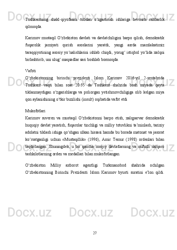 Toshkentning   shakl-qiyofasini   tubdan   o zgartirish   ishlariga   bevosita   rahbarlikʻ
qilmoqda.
Karimov mustaqil  O zbekiston  davlati va davlatchiligini barpo qilish, demokratik	
ʻ
fuqarolik   jamiyati   qurish   asoslarini   yaratdi,   yangi   asrda   mamlakatimiz
taraqqiyotining  asosiy  yo nalishlarini  ishlab  chiqdi,  yorug   istiqbol  yo lida xalqni	
ʻ ʻ ʻ
birlashtirib, uni ulug  maqsadlar sari boshlab bormoqda.	
ʻ
Vafoti
O zbekistonning   birinchi   prezidenti   Islom   Karimov   2016-yil   2-sentabrida	
ʻ
Toshkent   vaqti   bilan   soat   20:55   da   Toshkent   shahrida   bosh   miyada   qayta
tiklanmaydigan   o zgarishlarga   va   poliorgan   yetishmovchiligiga   olib   kelgan   miya	
ʻ
qon aylanishining o tkir buzilishi (insult) oqibatida vafot etdi	
ʻ
Mukofotlari
Karimov   suveren   va   mustaqil   O zbekistonni   barpo   etish,   xalqparvar   demokratik	
ʻ
huquqiy davlat yaratish, fuqarolar tinchligi va milliy totuvlikni ta minlash, tarixiy	
ʼ
adolatni tiklash ishiga qo shgan ulkan hissasi hamda bu borada matonat va jasorat	
ʻ
ko rsatganligi   uchun   «Mustaqillik»   (1996),   Amir   Temur   (1998)   ordenlari   bilan	
ʻ
taqdirlangan.   Shuningdek,   u   bir   qancha   xorijiy   davlatlarning   va   nufuzli   xalqaro
tashkilotlarning orden va medallari bilan mukofotlangan.
O‘zbekiston   Milliy   axborot   agentligi   Turkmanobod   shahrida   ochilgan
O‘zbekistonning   Birinchi   Prezidenti   Islom   Karimov   byusti   suratini   e’lon   qildi.
27 