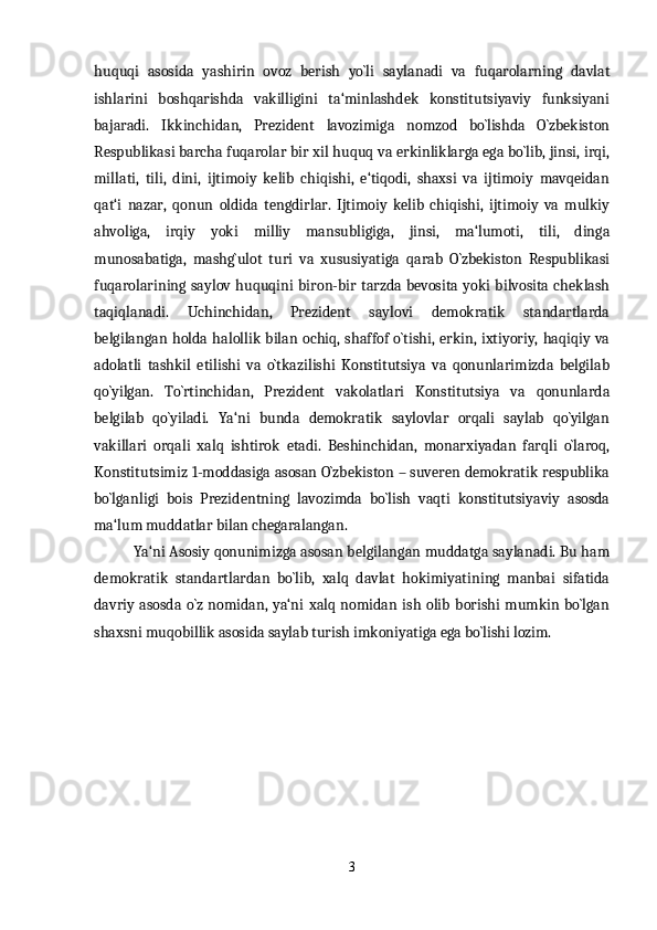 huquqi   asosida   yashirin   ovoz   berish   yo`li   saylanadi   va   fuqarolarning   davlat
ishlarini   boshqarishda   vakilligini   ta‘minlashdek   konstitutsiyaviy   funksiyani
bajaradi.   Ikkinchidan,   Prezident   lavozimiga   nomzod   bo`lishda   O`zbekiston
Respublikasi barcha fuqarolar bir xil huquq va erkinliklarga ega bo`lib, jinsi, irqi,
millati,   tili,   dini,   ijtimoiy   kelib   chiqishi,   e‘tiqodi,   shaxsi   va   ijtimoiy   mavqeidan
qat‘i   nazar,   qonun   oldida   tengdirlar.   Ijtimoiy   kelib   chiqishi,   ijtimoiy   va   mulkiy
ahvoliga,   irqiy   yoki   milliy   mansubligiga,   jinsi,   ma‘lumoti,   tili,   dinga
munosabatiga,   mashg`ulot   turi   va   xususiyatiga   qarab   O`zbekiston   Respublikasi
fuqarolarining saylov huquqini biron-bir tarzda bevosita yoki  bilvosita cheklash
taqiqlanadi.   Uchinchidan,   Prezident   saylovi   demokratik   standartlarda
belgilangan holda halollik bilan ochiq,  shaffof o`tishi,  erkin,  ixtiyoriy,  haqiqiy va
adolatli   tashkil   etilishi   va   o`tkazilishi   Konstitutsiya   va   qonunlarimizda   belgilab
qo`yilgan.   To`rtinchidan,   Prezident   vakolatlari   Konstitutsiya   va   qonunlarda
belgilab   qo`yiladi.   Ya‘ni   bunda   demokratik   saylovlar   orqali   saylab   qo`yilgan
vakillari   orqali   xalq   ishtirok   etadi.   Beshinchidan,   monarxiyadan   farqli   o`laroq,
Konstitutsimiz 1-moddasiga asosan O`zbekiston – suveren demokratik respublika
bo`lganligi   bois   Prezidentning   lavozimda   bo`lish   vaqti   konstitutsiyaviy   asosda
ma‘lum muddatlar bilan chegaralangan.
Ya‘ni Asosiy qonunimizga asosan belgilangan muddatga saylanadi. Bu ham
demokratik   standartlardan   bo`lib,   xalq   davlat   hokimiyatining   manbai   sifatida
davriy   asosda  o`z  nomidan,  ya‘ni  xalq  nomidan  ish  olib  borishi   mumkin  bo`lgan
shaxsni muqobillik asosida saylab turish imkoniyatiga ega bo`lishi lozim.
3 