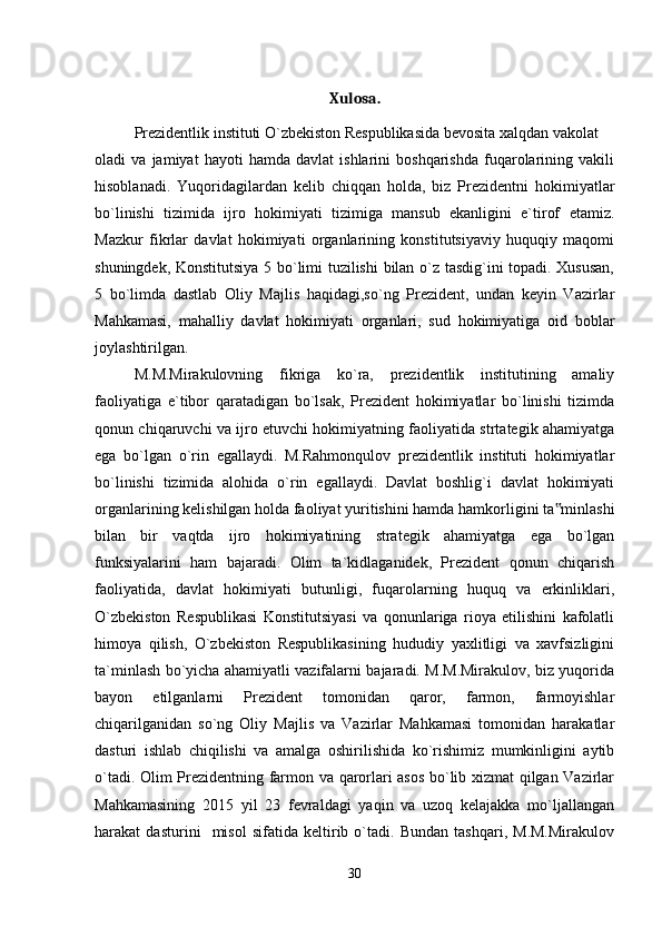 Xulosa.
Prezidentlik instituti O`zbekiston Respublikasida bevosita xalqdan vakolat
oladi   va   jamiyat   hayoti   hamda   davlat   ishlarini   boshqarishda   fuqarolarining   vakili
hisoblanadi.   Yuqoridagilardan   kelib   chiqqan   holda,   biz   Prezidentni   hokimiyatlar
bo`linishi   tizimida   ijro   hokimiyati   tizimiga   mansub   ekanligini   e`tirof   etamiz.
Mazkur   fikrlar   davlat   hokimiyati   organlarining   konstitutsiyaviy   huquqiy   maqomi
shuningdek, Konstitutsiya 5 bo`limi tuzilishi  bilan o`z tasdig`ini topadi. Xususan,
5   bo`limda   dastlab   Oliy   Majlis   haqidagi,so`ng   Prezident,   undan   keyin   Vazirlar
Mahkamasi,   mahalliy   davlat   hokimiyati   organlari,   sud   hokimiyatiga   oid   boblar
joylashtirilgan.
M.M.Mirakulovning   fikriga   ko`ra,   prezidentlik   institutining   amaliy
faoliyatiga   e`tibor   qaratadigan   bo`lsak,   Prezident   hokimiyatlar   bo`linishi   tizimda
qonun chiqaruvchi va ijro etuvchi hokimiyatning faoliyatida strtategik ahamiyatga
ega   bo`lgan   o`rin   egallaydi.   M.Rahmonqulov   prezidentlik   instituti   hokimiyatlar
bo`linishi   tizimida   alohida   o`rin   egallaydi.   Davlat   boshlig`i   davlat   hokimiyati
organlarining kelishilgan holda faoliyat yuritishini hamda hamkorligini ta minlashi‟
bilan   bir   vaqtda   ijro   hokimiyatining   strategik   ahamiyatga   ega   bo`lgan
funksiyalarini   ham   bajaradi.   Olim   ta`kidlaganidek,   Prezident   qonun   chiqarish
faoliyatida,   davlat   hokimiyati   butunligi,   fuqarolarning   huquq   va   erkinliklari,
O`zbekiston   Respublikasi   Konstitutsiyasi   va   qonunlariga   rioya   etilishini   kafolatli
himoya   qilish,   O`zbekiston   Respublikasining   hududiy   yaxlitligi   va   xavfsizligini
ta`minlash bo`yicha ahamiyatli vazifalarni bajaradi. M.M.Mirakulov, biz yuqorida
bayon   etilganlarni   Prezident   tomonidan   qaror,   farmon,   farmoyishlar
chiqarilganidan   so`ng   Oliy   Majlis   va   Vazirlar   Mahkamasi   tomonidan   harakatlar
dasturi   ishlab   chiqilishi   va   amalga   oshirilishida   ko`rishimiz   mumkinligini   aytib
o`tadi. Olim Prezidentning farmon va qarorlari asos bo`lib xizmat qilgan Vazirlar
Mahkamasining   2015   yil   23   fevraldagi   yaqin   va   uzoq   kelajakka   mo`ljallangan
harakat   dasturini     misol   sifatida   keltirib   o`tadi.   Bundan   tashqari,   M.M.Mirakulov
30 