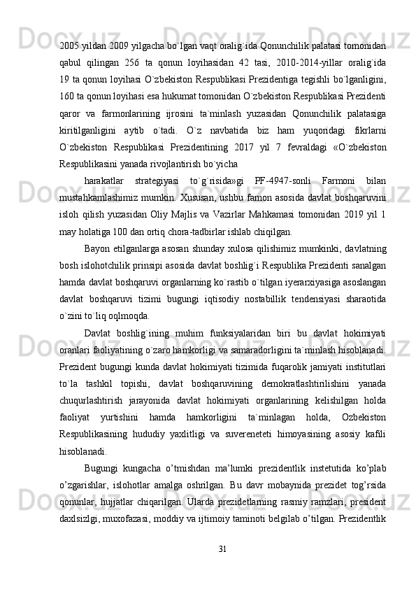 2005 yildan 2009 yilgacha bo`lgan vaqt oralig`ida Qonunchilik palatasi tomonidan
qabul   qilingan   256   ta   qonun   loyihasidan   42   tasi,   2010-2014-yillar   oralig`ida
19 ta qonun loyihasi O`zbekiston Respublikasi  Prezidentiga tegishli bo`lganligini,
160 ta qonun loyihasi esa hukumat tomonidan O`zbekiston Respublikasi Prezidenti
qaror   va   farmonlarining   ijrosini   ta`minlash   yuzasidan   Qonunchilik   palatasiga
kiritilganligini   aytib   o`tadi.   O`z   navbatida   biz   ham   yuqoridagi   fikrlarni
O`zbekiston   Respublikasi   Prezidentining   2017   yil   7   fevraldagi   «O`zbekiston
Respublikasini yanada rivojlantirish bo`yicha
harakatlar   strategiyasi   to`g`risida»gi   PF-4947-sonli   Farmoni   bilan
mustahkamlashimiz   mumkin.   Xususan,   ushbu   famon   asosida   davlat   boshqaruvini
isloh   qilish   yuzasidan   Oliy   Majlis   va   Vazirlar   Mahkamasi   tomonidan   2019   yil   1
may holatiga 100 dan ortiq chora-tadbirlar ishlab chiqilgan.
Bayon etilganlarga asosan  shunday xulosa qilishimiz mumkinki, davlatning
bosh islohotchilik prinsipi asosida davlat boshlig`i Respublika Prezidenti sanalgan
hamda davlat boshqaruvi organlarning ko`rastib o`tilgan iyerarxiyasiga asoslangan
davlat   boshqaruvi   tizimi   bugungi   iqtisodiy   nostabillik   tendensiyasi   sharaotida
o`zini to`liq oqlmoqda.
Davlat   boshlig`ining   muhim   funksiyalaridan   biri   bu   davlat   hokimiyati
oranlari faoliyatining o`zaro hamkorligi va samaradorligini ta`minlash hisoblanadi.
Prezident  bugungi  kunda  davlat  hokimiyati  tizimida fuqarolik jamiyati  institutlari
to`la   tashkil   topishi,   davlat   boshqaruvining   demokratlashtirilishini   yanada
chuqurlashtirish   jarayonida   davlat   hokimiyati   organlarining   kelishilgan   holda
faoliyat   yurtishini   hamda   hamkorligini   ta`minlagan   holda,   Ozbekiston
Respublikasining   hududiy   yaxlitligi   va   suvereneteti   himoyasining   asosiy   kafili
hisoblanadi.
Bugungi   kungacha   o’tmishdan   ma’lumki   prezidentlik   instetutida   ko’plab
o’zgarishlar,   islohotlar   amalga   oshrilgan.   Bu   davr   mobaynida   prezidet   tog’rsida
qonunlar,   hujjatlar   chiqarilgan.   Ularda   prezidetlarning   rasmiy   ramzlari,   president
daxlsizlgi, muxofazasi, moddiy va ijtimoiy taminoti belgilab o’tilgan. Prezidentlik
31 