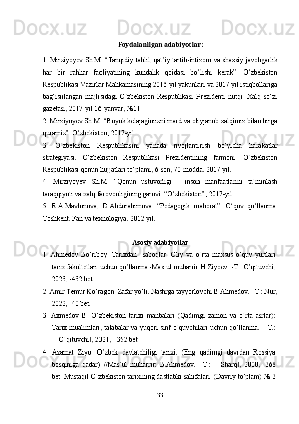 Foydalanilgan  adabiyotlar:
1. Mirziyoyev Sh.M. “Tanqidiy tahlil, qat’iy tartib-intizom va shaxsiy javobgarlik
har   bir   rahhar   faoliyatining   kundalik   qoidasi   bo‘lishi   kerak”.   O‘zbekiston
Respublikasi Vazirlar Mahkamasining 2016-yil yakunlari va 2017 yil istiqbollariga
bag‘isiilangan   majlisidagi   O‘zbekiston   Respublikasi   Prezidenti   nutqi.   Xalq   so‘zi
gazetasi, 2017-yil 16-yanvar, №11.
2. Mirziyoyev Sh.M. “Buyuk kelajaginiizni mard va oliyjanob xalqimiz bilan birga
quramiz”. O‘zbekiston, 2017-yil.
3.   O‘zbekiston   Respublikasini   yanada   rivojlantirish   bo‘yicha   harakatlar
strategiyasi.   O‘zbekiston   Respublikasi   Prezidentining   farmoni.   O‘zbekiston
Respublikasi qonun hujjatlari to‘plami, 6-son, 70-modda. 2017-yil.
4.   Mirziyoyev   Sh.M.   “Qonun   ustuvorligi   -   inson   manfaatlarini   ta’minlash
taraqqiyoti va xalq farovonligining garovi. “O‘zbekiston”, 2017-yil.
5.   R.A.Mavlonova,   D.Abdurahimova.   “Pedagogik   mahorat”.   O‘quv   qo‘llanma.
Toshkent. Fan va texnologiya. 2012-yil.
Asosiy adabiyotlar
1.   Ahmedov   Bo’riboy.   Tarixdan     saboqlar:   Oliy   va   o’rta   maxsus   o’quv   yurtlari
tarix fakultetlari uchun qo’llanma.-Mas`ul muharrir H.Ziyoev. -T.: O’qituvchi,
2023, -432 bet.
2. Amir Temur Ko’ragon. Zafar yo’li. Nashrga tayyorlovchi B.Ahmedov. –T.: Nur,
2022, -40 bet.
3.   Axmedov   B.   O’zbekiston   tarixi   manbalari   (Qadimgi   zamon   va   o’rta   asrlar):
Tarix mualimlari, talabalar va yuqori sinf o’quvchilari uchun qo’llanma. – T.:
―O’qituvchi , 2021, - 352 bet.‖
4.   Azamat   Ziyo.   O’zbek   davlatchiligi   tarixi:   (Eng   qadimgi   davrdan   Rossiya
bosqiniga   qadar)   //Mas`ul   muharrir:   B.Ahmedov.   –T.:   ―Sharq ,   2000,   -368	
‖
bet. Mustaqil O’zbekiston tarixining dastlabki sahifalari: (Davriy to’plam) № 3
33 