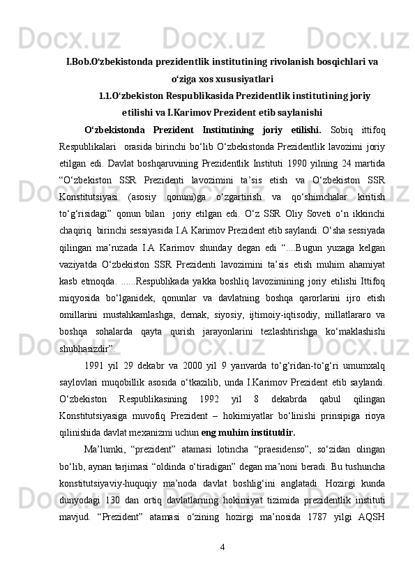 I.Bob.O‘zbekistonda prezidentlik institutining rivolanish bosqichlari va
o‘ziga xos xususiyatlari
1.1.O zbekiston Respublikasida Prezidentlik institutining joriyʻ
etilishi va  I.Karimov Prezident etib saylani shi
O‘zbekistonda   Prezident   Institutining   joriy   etilishi.   Sobiq   ittifoq
Respublikalari     orasida   birinchi   bo‘lib   O‘zbekistonda   Prezidentlik   lavozimi   joriy
etilgan   edi.   Davlat   boshqaruvining   Prezidentlik   Instituti   1990   yilning   24   martida
“O‘zbekiston   SSR   Prezidenti   lavozimini   ta’sis   etish   va   O‘zbekiston   SSR
Konstitutsiyasi   (asosiy   qonuni)ga   o‘zgartirish   va   qo‘shimchalar   kiritish
to‘g‘risidagi”   qonun   bilan     joriy   etilgan   edi.   O‘z   SSR   Oliy   Soveti   o‘n   ikkinchi
chaqiriq  birinchi sessiyasida I.A Karimov Prezident etib saylandi. O‘sha sessiyada
qilingan   ma’ruzada   I.A   Karimov   shunday   degan   edi   “....Bugun   yuzaga   kelgan
vaziyatda   O‘zbekiston   SSR   Prezidenti   lavozimini   ta’sis   etish   muhim   ahamiyat
kasb   etmoqda.   ......Respublikada   yakka   boshliq   lavozimining   joriy   etilishi   Ittifoq
miqyosida   bo‘lganidek,   qonunlar   va   davlatning   boshqa   qarorlarini   ijro   etish
omillarini   mustahkamlashga,   demak,   siyosiy,   ijtimoiy-iqtisodiy,   millatlararo   va
boshqa   sohalarda   qayta   qurish   jarayonlarini   tezlashtirishga   ko‘maklashishi
shubhasizdir”.
1991   yil   29   dekabr   va   2000   yil   9   yanvarda   to‘g‘ridan-to‘g‘ri   umumxalq
saylovlari   muqobillik   asosida   o‘tkazilib,   unda   I.Karimov   Prezident   etib   saylandi.
O‘zbekiston   Respublikasining   1992   yil   8   dekabrda   qabul   qilingan
Konstitutsiyasiga   muvofiq   Prezident   –   hokimiyatlar   bo‘linishi   prinsipiga   rioya
qilinishida davlat mexanizmi uchun  eng muhim institutdir.
Ma’lumki,   “prezident”   atamasi   lotincha   “praesidenso”,   so‘zidan   olingan
bo‘lib, aynan tarjimasi “oldinda o‘tiradigan” degan ma’noni beradi. Bu tushuncha
konstitutsiyaviy-huquqiy   ma’noda   davlat   boshlig‘ini   anglatadi.   Hozirgi   kunda
dunyodagi   130   dan   ortiq   davlatlarning   hokimiyat   tizimida   prezidentlik   instituti
mavjud.   “Prezident”   atamasi   o‘zining   hozirgi   ma’nosida   1787   yilgi   AQSH
4 