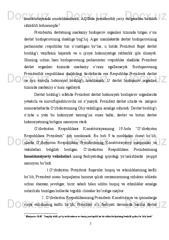 konstitutsiyasida   mustahkamlanib,   AQShda  prezidentlik   joriy   etilganidan   boshlab
ishlatilib kelinmoqda. 1
Prezidentni   davlatning   markaziy   boshqaruv   organlari   tizimida   tutgan   o‘rni
davlat   boshqaruvining   shakliga   bog‘liq.   Agar   mamlakatda   davlat   boshqaruvining
parlamentar   respublika   turi   o‘rnatilgan   bo‘lsa,   u   holda   Prezident   faqat   davlat
boshlig‘i   vazifasini   bajaradi   va   u   ijroya   hokimiyatiga   rahbarlik   qila   olmaydi.
Shuning   uchun   ham   boshqaruvning   parlamentar   respublika   shaklida   Prezident
davlat   organlari   tizimida   markaziy   o‘rinni   egallamaydi.   Boshqaruvning
Prezidentlik   respublikasi   shaklidagi   davlatlarda   esa   Respublika   Prezidenti   davlat
va   ijro   etuvchi   hokimiyat   boshlig‘i   hisoblanadi.   U   davlat   boshqaruv   organlari
tizimida markaziy o‘rinni egallaydi.
Davlat  boshlig‘i  sifatida Prezident  davlat hokimiyati  boshqaruv organlarida
yetakchi  va muvofiqlashtiruvchi rol  o‘ynaydi. Prezident  davlat ichida va   xalqaro
munosabatlarda O‘zbekistonning Oliy vakilligini amalga oshiradi. Davlat boshlig‘i
o‘zida   u   yoki   bu   hokimiyat   tarmog‘ini   emas   balki,   davlat   va   butun   davlat
hokimiyatining birligini namoyon etadi.
O‘zbekiston   Respublikasi   Konstitutsiyasining   19-bobi   “O‘zbekiston
Respublikasi   Prezidenti”   deb   nomlanadi.   Bu   bob   9   ta   moddadan   iborat   bo‘lib,
ularda   O‘zbekiston   Respublikasi   Prezidentining   Konstitutsiyaviy   maqomlari   va
vakolatlari   belgilab   berilgan.   O‘zbekiston   Respublikasi   Prezidentining
konstitutsiyaviy   vakolatlari   uning   faoliyatidagi   quyidagi   yo‘nalishlarda     yaqqol
namoyon bo‘ladi:
              1.O‘zbekiston   Prezidenti   fuqarolar   huquq   va   erkinliklarining   kafili
bo‘lib, Prezident inson huquqlarini himoya qilish mexanizmining uzluksiz ishlashi
uchun   shaxsan   javobgar,   biror   sabab   bilan   ushbu   huquq   va   erkinliklar   amalga
oshirilishi buzilgan hollarda tegishli choralar ko‘rishga majbur.
       2. O‘zbekiston Respublikasining Prezidenti Konstitutsiya va qonunlarga
rioya   etilishining   kafili   bo‘lib,   Prezident   o‘z   faoliyati   davomida   barcha   davlat
1
  Mirziyoyev Sh.M. “Tanqidiy tahlil, qat’iy tartib-intizom va shaxsiy javobgarlik har bir rahhar faoliyatining kundalik qoidasi bo‘lishi kerak”.
5 