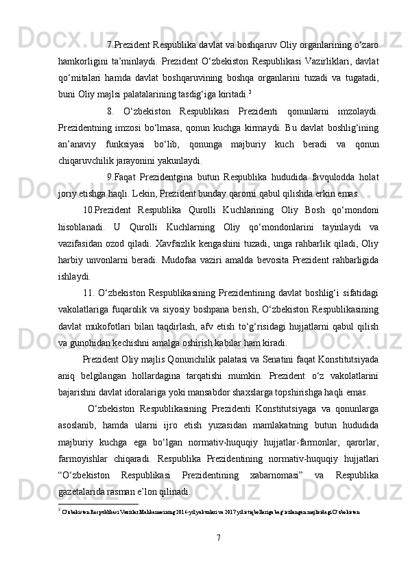 7.Prezident Respublika davlat va boshqaruv Oliy organlarining o‘zaro
hamkorligini   ta’minlaydi.   Prezident   O‘zbekiston   Respublikasi   Vazirliklari,   davlat
qo‘mitalari   hamda   davlat   boshqaruvining   boshqa   organlarini   tuzadi   va   tugatadi,
buni Oliy majlsi palatalarining tasdig‘iga kiritadi. 2
8.   O‘zbekiston   Respublikasi   Prezidenti   qonunlarni   imzolaydi.
Prezidentning   imzosi   bo‘lmasa,   qonun   kuchga   kirmaydi.   Bu   davlat   boshlig‘ining
an’anaviy   funksiyasi   bo‘lib,   qonunga   majburiy   kuch   beradi   va   qonun
chiqaruvchilik jarayonini yakunlaydi.
9.Faqat   Prezidentgina   butun   Respublika   hududida   favqulodda   holat
joriy etishga haqli. Lekin, Prezident bunday qarorni qabul qilishda erkin emas.
10.Prezident   Respublika   Qurolli   Kuchlarining   Oliy   Bosh   qo‘mondoni
hisoblanadi.   U   Qurolli   Kuchlarning   Oliy   qo‘mondonlarini   tayinlaydi   va
vazifasidan   ozod   qiladi.   Xavfsizlik   kengashini   tuzadi,   unga   rahbarlik   qiladi,   Oliy
harbiy   unvonlarni   beradi.   Mudofaa   vaziri   amalda   bevosita   Prezident   rahbarligida
ishlaydi.
11.   O‘zbekiston   Respublikasining   Prezidentining   davlat   boshlig‘i   sifatidagi
vakolatlariga fuqarolik va siyosiy boshpana berish, O‘zbekiston Respublikasining
davlat   mukofotlari   bilan   taqdirlash,   afv   etish   to‘g‘risidagi   hujjatlarni   qabul   qilish
va gunohidan kechishni amalga oshirish kabilar ham kiradi.
Prezident Oliy majlis Qonunchilik palatasi va Senatini faqat Konstitutsiyada
aniq   belgilangan   hollardagina   tarqatishi   mumkin.   Prezident   o‘z   vakolatlarini
bajarishni davlat idoralariga yoki mansabdor shaxslarga topshirishga haqli emas.
  O‘zbekiston   Respublikasining   Prezidenti   Konstitutsiyaga   va   qonunlarga
asoslanib,   hamda   ularni   ijro   etish   yuzasidan   mamlakatning   butun   hududida
majburiy   kuchga   ega   bo‘lgan   normativ-huquqiy   hujjatlar-farmonlar,   qarorlar,
farmoyishlar   chiqaradi.   Respublika   Prezidentining   normativ-huquqiy   hujjatlari
“O‘zbekiston   Respublikasi   Prezidentining   xabarnomasi”   va   Respublika
gazetalarida rasman e’lon qilinadi.
2
  O‘zbekiston Respublikasi Vazirlar Mahkamasining 2016-yil yakunlari va 2017 yil istiqbollariga bag‘isiilangan majlisidagi O‘zbekiston 
7 