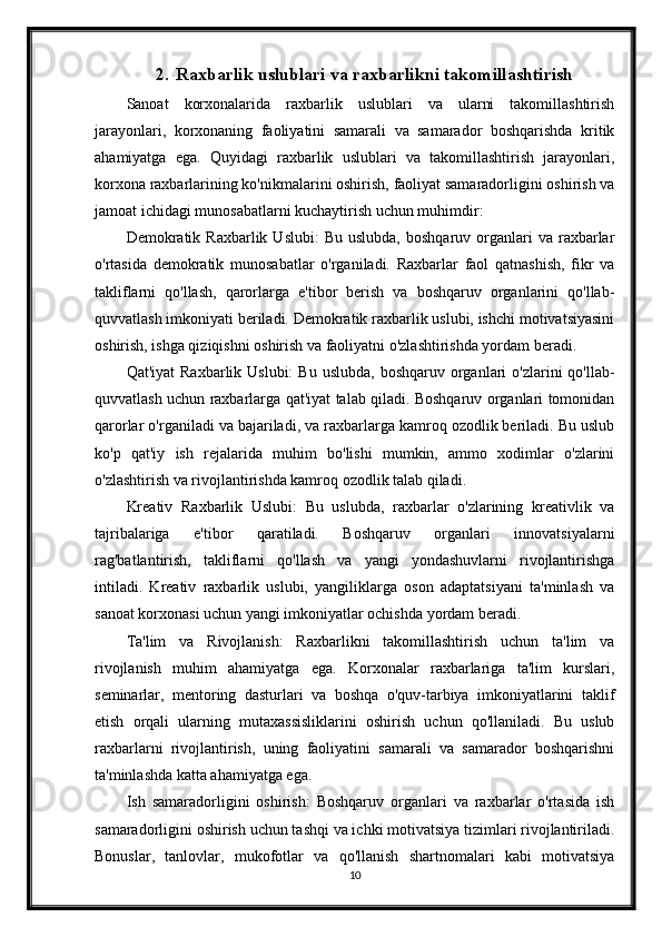 2. Raxbarlik uslublari va raxbarlikni takomillashtirish
Sanoat   korxonalarida   raxbarlik   uslublari   va   ularni   takomillashtirish
jarayonlari,   korxonaning   faoliyatini   samarali   va   samarador   boshqarishda   kritik
ahamiyatga   ega.   Quyidagi   raxbarlik   uslublari   va   takomillashtirish   jarayonlari,
korxona raxbarlarining ko'nikmalarini oshirish, faoliyat samaradorligini oshirish va
jamoat ichidagi munosabatlarni kuchaytirish uchun muhimdir:
Demokratik  Raxbarlik  Uslubi:  Bu  uslubda,  boshqaruv  organlari   va  raxbarlar
o'rtasida   demokratik   munosabatlar   o'rganiladi.   Raxbarlar   faol   qatnashish,   fikr   va
takliflarni   qo'llash,   qarorlarga   e'tibor   berish   va   boshqaruv   organlarini   qo'llab-
quvvatlash imkoniyati beriladi. Demokratik raxbarlik uslubi, ishchi motivatsiyasini
oshirish, ishga qiziqishni oshirish va faoliyatni o'zlashtirishda yordam beradi.
Qat'iyat   Raxbarlik Uslubi:  Bu  uslubda,  boshqaruv  organlari   o'zlarini  qo'llab-
quvvatlash uchun raxbarlarga qat'iyat talab qiladi. Boshqaruv organlari tomonidan
qarorlar o'rganiladi va bajariladi, va raxbarlarga kamroq ozodlik beriladi. Bu uslub
ko'p   qat'iy   ish   rejalarida   muhim   bo'lishi   mumkin,   ammo   xodimlar   o'zlarini
o'zlashtirish va rivojlantirishda kamroq ozodlik talab qiladi.
Kreativ   Raxbarlik   Uslubi:   Bu   uslubda,   raxbarlar   o'zlarining   kreativlik   va
tajribalariga   e'tibor   qaratiladi.   Boshqaruv   organlari   innovatsiyalarni
rag'batlantirish,   takliflarni   qo'llash   va   yangi   yondashuvlarni   rivojlantirishga
intiladi.   Kreativ   raxbarlik   uslubi,   yangiliklarga   oson   adaptatsiyani   ta'minlash   va
sanoat korxonasi uchun yangi imkoniyatlar ochishda yordam beradi.
Ta'lim   va   Rivojlanish:   Raxbarlikni   takomillashtirish   uchun   ta'lim   va
rivojlanish   muhim   ahamiyatga   ega.   Korxonalar   raxbarlariga   ta'lim   kurslari,
seminarlar,   mentoring   dasturlari   va   boshqa   o'quv-tarbiya   imkoniyatlarini   taklif
etish   orqali   ularning   mutaxassisliklarini   oshirish   uchun   qo'llaniladi.   Bu   uslub
raxbarlarni   rivojlantirish,   uning   faoliyatini   samarali   va   samarador   boshqarishni
ta'minlashda katta ahamiyatga ega.
Ish   samaradorligini   oshirish:   Boshqaruv   organlari   va   raxbarlar   o'rtasida   ish
samaradorligini oshirish uchun tashqi va ichki motivatsiya tizimlari rivojlantiriladi.
Bonuslar,   tanlovlar,   mukofotlar   va   qo'llanish   shartnomalari   kabi   motivatsiya
10