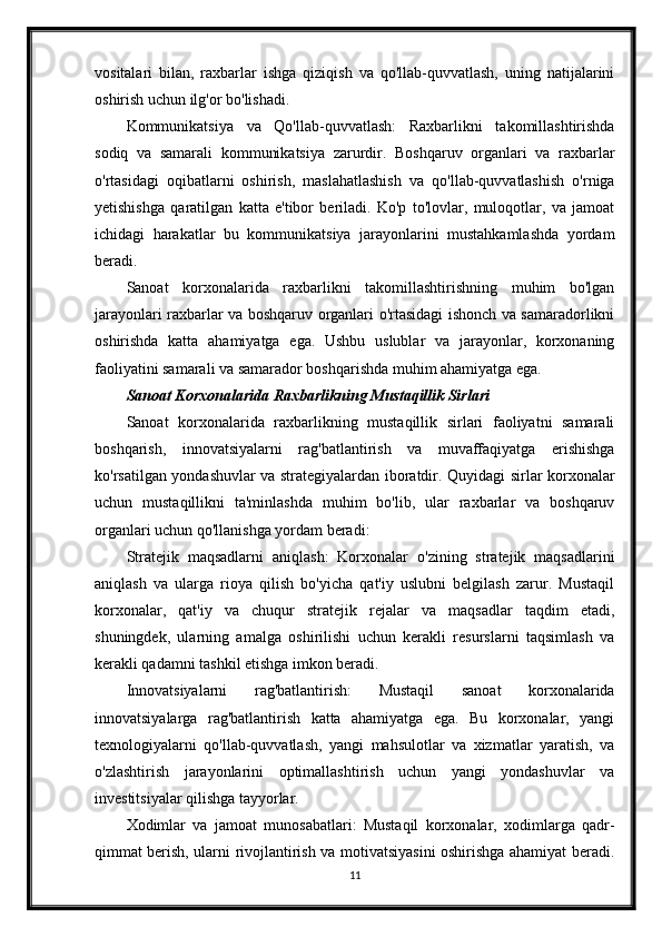 vositalari   bilan,   raxbarlar   ishga   qiziqish   va   qo'llab-quvvatlash,   uning   natijalarini
oshirish uchun ilg'or bo'lishadi.
Kommunikatsiya   va   Qo'llab-quvvatlash:   Raxbarlikni   takomillashtirishda
sodiq   va   samarali   kommunikatsiya   zarurdir.   Boshqaruv   organlari   va   raxbarlar
o'rtasidagi   oqibatlarni   oshirish,   maslahatlashish   va   qo'llab-quvvatlashish   o'rniga
yetishishga   qaratilgan   katta   e'tibor   beriladi.   Ko'p   to'lovlar,   muloqotlar,   va   jamoat
ichidagi   harakatlar   bu   kommunikatsiya   jarayonlarini   mustahkamlashda   yordam
beradi.
Sanoat   korxonalarida   raxbarlikni   takomillashtirishning   muhim   bo'lgan
jarayonlari raxbarlar va boshqaruv organlari o'rtasidagi ishonch va samaradorlikni
oshirishda   katta   ahamiyatga   ega.   Ushbu   uslublar   va   jarayonlar,   korxonaning
faoliyatini samarali va samarador boshqarishda muhim ahamiyatga ega.
Sanoat Korxonalarida Raxbarlikning Mustaqillik Sirlari
Sanoat   korxonalarida   raxbarlikning   mustaqillik   sirlari   faoliyatni   samarali
boshqarish,   innovatsiyalarni   rag'batlantirish   va   muvaffaqiyatga   erishishga
ko'rsatilgan yondashuvlar va strategiyalardan iboratdir. Quyidagi sirlar korxonalar
uchun   mustaqillikni   ta'minlashda   muhim   bo'lib,   ular   raxbarlar   va   boshqaruv
organlari uchun qo'llanishga yordam beradi:
Stratejik   maqsadlarni   aniqlash:   Korxonalar   o'zining   stratejik   maqsadlarini
aniqlash   va   ularga   rioya   qilish   bo'yicha   qat'iy   uslubni   belgilash   zarur.   Mustaqil
korxonalar,   qat'iy   va   chuqur   stratejik   rejalar   va   maqsadlar   taqdim   etadi,
shuningdek,   ularning   amalga   oshirilishi   uchun   kerakli   resurslarni   taqsimlash   va
kerakli qadamni tashkil etishga imkon beradi.
Innovatsiyalarni   rag'batlantirish:   Mustaqil   sanoat   korxonalarida
innovatsiyalarga   rag'batlantirish   katta   ahamiyatga   ega.   Bu   korxonalar,   yangi
texnologiyalarni   qo'llab-quvvatlash,   yangi   mahsulotlar   va   xizmatlar   yaratish,   va
o'zlashtirish   jarayonlarini   optimallashtirish   uchun   yangi   yondashuvlar   va
investitsiyalar qilishga tayyorlar.
Xodimlar   va   jamoat   munosabatlari:   Mustaqil   korxonalar,   xodimlarga   qadr-
qimmat berish, ularni rivojlantirish va motivatsiyasini oshirishga ahamiyat beradi.
11 