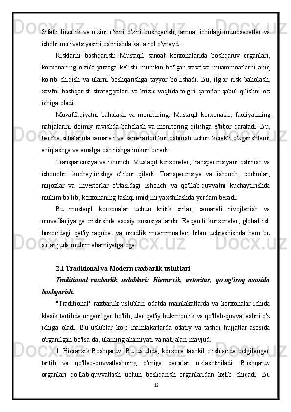 Sifatli   liderlik   va   o'zini   o'zini   o'zini   boshqarish,   jamoat   ichidagi   munosabatlar   va
ishchi motivatsiyasini oshirishda katta rol o'ynaydi.
Risklarni   boshqarish:   Mustaqil   sanoat   korxonalarida   boshqaruv   organlari,
korxonaning   o'zida   yuzaga   kelishi   mumkin   bo'lgan   xavf   va   muammoatlarni   aniq
ko'rib   chiqish   va   ularni   boshqarishga   tayyor   bo'lishadi.   Bu,   ilg'or   risk   baholash,
xavfni  boshqarish  strategiyalari  va krizis vaqtida to'g'ri  qarorlar  qabul  qilishni  o'z
ichiga oladi.
Muvaffaqiyatni   baholash   va   monitoring:   Mustaqil   korxonalar,   faoliyatining
natijalarini   doimiy   ravishda   baholash   va   monitoring   qilishga   e'tibor   qaratadi.   Bu,
barcha sohalarida samarali va samaradorlikni oshirish uchun kerakli o'zgarishlarni
aniqlashga va amalga oshirishga imkon beradi.
Transparensiya va ishonch: Mustaqil korxonalar, transparensiyani oshirish va
ishonchni   kuchaytirishga   e'tibor   qiladi.   Transparensiya   va   ishonch,   xodimlar,
mijozlar   va   investorlar   o'rtasidagi   ishonch   va   qo'llab-quvvatni   kuchaytirishda
muhim bo'lib, korxonaning tashqi imidjini yaxshilashda yordam beradi.
Bu   mustaqil   korxonalar   uchun   kritik   sirlar,   samarali   rivojlanish   va
muvaffaqiyatga   erishishda   asosiy   xususiyatlardir.   Raqamli   korxonalar,   global   ish
bozoridagi   qat'iy   raqobat   va   ozodlik   muammoatlari   bilan   uchrashishda   ham   bu
sirlar juda muhim ahamiyatga ega.
2.1 Traditional va Modern raxbarlik uslublari
Traditional   raxbarlik   uslublari:   Hierarxik,   avtoritar,   qo'ng'iroq   asosida
boshqarish.
"Traditional"   raxbarlik   uslublari   odatda   mamlakatlarda   va   korxonalar   ichida
klasik tartibda o'rganilgan bo'lib, ular qat'iy hukmronlik va qo'llab-quvvatlashni o'z
ichiga   oladi.   Bu   uslublar   ko'p   mamlakatlarda   odatiy   va   tashqi   hujjatlar   asosida
o'rganilgan bo'lsa-da, ularning ahamiyati va natijalari mavjud.
1.  Hierarxik  Boshqaruv:   Bu   uslubda,   korxona   tashkil   etishlarida   belgilangan
tartib   va   qo'llab-quvvatlashning   o'rniga   qarorlar   o'zlashtiriladi.   Boshqaruv
organlari   qo'llab-quvvatlash   uchun   boshqarish   organlaridan   kelib   chiqadi.   Bu
12 