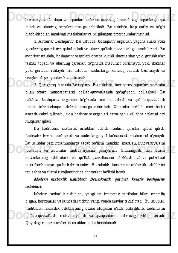 hierarxiyada,   boshqaruv   organlari   o'zlarini   quyidagi   bosqichdagi   organlarga   ega
qiladi   va   ularning   qarorlari   amalga   oshiriladi.   Bu   uslubda,   ko'p   qat'iy   va   to'g'ri
hisob-kitoblar, amaldagi maslahatlar va belgilangan protseduralar mavjud.
2. Avtoritar  Boshqaruv:  Bu uslubda,  boshqaruv organlari  yagona shaxs  yoki
guruhning qarorlarini qabul qiladi va ularni qo'llab-quvvatlashga javob beradi. Bu
avtoritar uslubda, boshqaruv organlari odatda kuchli shaxslardan yoki guruhlardan
tashkil   topadi   va   ularning   qarorlari   to'g'risida   ma'lumot   berilmaydi   yoki   shaxslar
yoki   guruhlar   ishlaydi.   Bu   uslubda,   xodimlarga   kamroq   ozodlik   berilmaydi   va
rivojlanish jarayonlari kuzatilmaydi.
3. Qo'ng'iroq Asosida Boshqaruv:  Bu uslubda, boshqaruv organlari xodimlar
bilan   o'zaro   munosabatlarni   qo'llab-quvvatlashda   qo'ng'iroqni   qo'llashadi.   Bu
uslubda,   boshqaruv   organlari   to'g'risida   maslahatlashish   va   qo'llab-quvvatlash
odatda   to'rtib-chaqar   uslubida   amalga   oshiriladi.   Xodimlar   ko'plab   maslahatlar
asosida qabul qilinadi, lekin boshqaruv organlari qaror qabul qilishda o'zlarini o'zi
muqarrar qiladi.
Bu   traditional   raxbarlik   uslublari   odatda   muhim   qarorlar   qabul   qilish,
faoliyatni   tizimli   boshqarish   va   xodimlarga   yo'l   ko'rsatishda   muhim   rol   o'ynaydi.
Bu  uslublar  bazi  muammolarga sabab   bo'lishi   mumkin,  masalan,  innovatsiyalarni
to'xtatish   va   xodimlar   motivatsiyasini   pasaytirish.   Shuningdek,   ular   o'zida
xodimlarning   ishtirokini   va   qo'llab-quvvatlashini   cheklash   uchun   potentsial
ta'sirchanliklarga ega bo'lishi mumkin. Bu sababli, korxonalar raxbarlik uslublarini
tanlashda va ularni rivojlantirishda ehtiyotkor bo'lishi kerak.
Modern   raxbarlik   uslublari:   Demokratik,   qat'iyat,   kreativ   boshqaruv
uslublari.
Modern   raxbarlik   uslublari,   yangi   va   innovativ   tajribalar   bilan   muvofiq
o'sgan, korxonalar va jamoatlar uchun yangi yondashuvlar taklif etadi. Bu uslublar,
traditional   raxbarlik   uslublarining   o'zaro   aloqasini   o'zida   o'zlashtirib,   xodimlarni
qo'llab-quvvatlash,   motivatsiyalash   va   qiziqishlarini   oshirishga   e'tibor   beradi.
Quyidagi modern raxbarlik uslublari katta hisoblanadi:
13 