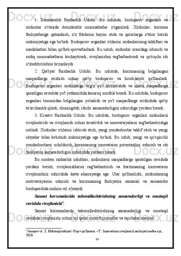 1.   Demokratik   Raxbarlik   Uslubi:   Bu   uslubda,   boshqaruv   organlari   va
xodimlar   o'rtasida   demokratik   munosabatlar   o'rganiladi.   Xodimlar,   korxona
faoliyatlariga   qatnashish,   o'z   fikrlarini   bayon   etish   va   qarorlarga   e'tibor   berish
imkoniyatiga ega bo'ladi. Boshqaruv organlari o'zlarini xodimlarining takliflari va
maslahatlari  bilan qo'llab-quvvatlashadi. Bu uslub, xodimlar orasidagi  ishonch va
sodiq   munosabatlarni   kuchaytiradi,   rivojlanishni   rag'batlantiradi   va   qo'riqchi   ish
o'zlashtirilishini ta'minlaydi.
2.   Qat'iyat   Raxbarlik   Uslubi:   Bu   uslubda,   korxonaning   belgilangan
maqsadlarga   erishish   uchun   qat'iy   boshqaruv   va   hisob-kitob   qo'llaniladi.
Boshqaruv   organlari   xodimlarga   to'g'ri   yo'l   ko'rsatishda   va   ularni   maqsadlarga
qaratilgan ravishda yo'l yetkazishda kamroq ozodlik beradi. Bu uslubda, boshqaruv
organlari   tomonidan   belgilangan   yo'nalish   va   yo'l   maqsadlarga   erishishda   qat'iy
ta'sirchanlik qiladi, shuningdek, ishchi samaradorligini oshirishga yordam beradi.
3.   Kreativ   Raxbarlik   Uslubi:   Bu   uslubda,   boshqaruv   organlari   xodimlarni
rivojlantirish va rivojlanish uchun kreativlik va innovatsiyalarni  rag'batlantirishga
intiladi. Xodimlar o'zlarini ishtirok etish, yangi yondashuvlar taklif etish va yangi
ideyalar   bilan   kelishish   imkoniyatiga   ega   bo'ladi.   Bu   uslub,   yangi   va   qo'rqinchli
yondashuvlarni   ochildirish,   korxonaning   innovatsion   potentsialini   oshirish   va   ish
faoliyatini samaradorligini oshirishda yordam beradi.
Bu   modern   raxbarlik   uslublari,   xodimlarni   maqsadlarga   qaratilgan   ravishda
yordam   berish,   rivojlanishlarini   rag'batlantirish   va   korxonaning   innovatsion
rivojlanishini   oshirishda   katta   ahamiyatga   ega.   Ular   qo'llanilishi,   xodimlarning
motivatsiyasini   oshirish   va   korxonaning   faoliyatini   samarali   va   samarador
boshqarishda muhim rol o'ynaydi.
Sanoat   korxonalarida   takomillashtirishning   samaradorligi   va   mustaqil
ravishda rivojlanishi 4
.
Sanoat   korxonalarida   takomillashtirishning   samaradorligi   va   mustaqil
ravishda rivojlanishi uchun bir qator muvofiq misollar va tajribalar mavjud:
4
  Jumayev A. Z. Makroiqtisodiyot: O'quv qo'llanma. – Т .: Innovatsion rivojlanish nashriyot matba uyi, 
2018.
14 