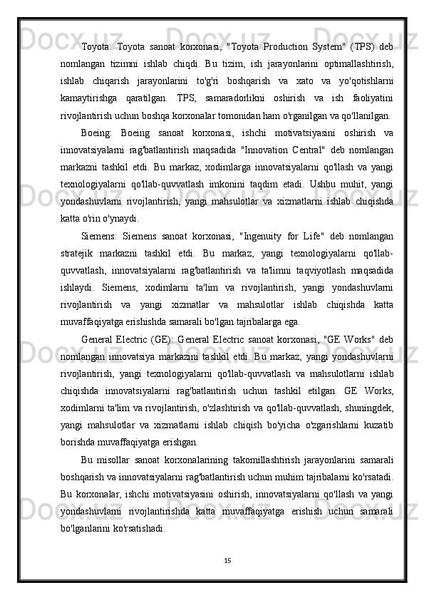 Toyota:   Toyota   sanoat   korxonasi,   "Toyota   Production   System"   (TPS)   deb
nomlangan   tizimni   ishlab   chiqdi.   Bu   tizim,   ish   jarayonlarini   optimallashtirish,
ishlab   chiqarish   jarayonlarini   to'g'ri   boshqarish   va   xato   va   yo'qotishlarni
kamaytirishga   qaratilgan.   TPS,   samaradorlikni   oshirish   va   ish   faoliyatini
rivojlantirish uchun boshqa korxonalar tomonidan ham o'rganilgan va qo'llanilgan.
Boeing:   Boeing   sanoat   korxonasi,   ishchi   motivatsiyasini   oshirish   va
innovatsiyalarni   rag'batlantirish   maqsadida   "Innovation   Central"   deb   nomlangan
markazni   tashkil   etdi.   Bu   markaz,   xodimlarga   innovatsiyalarni   qo'llash   va   yangi
texnologiyalarni   qo'llab-quvvatlash   imkonini   taqdim   etadi.   Ushbu   muhit,   yangi
yondashuvlarni   rivojlantirish,   yangi   mahsulotlar   va   xizmatlarni   ishlab   chiqishda
katta o'rin o'ynaydi.
Siemens:   Siemens   sanoat   korxonasi,   "Ingenuity   for   Life"   deb   nomlangan
stratejik   markazni   tashkil   etdi.   Bu   markaz,   yangi   texnologiyalarni   qo'llab-
quvvatlash,   innovatsiyalarni   rag'batlantirish   va   ta'limni   taqviyotlash   maqsadida
ishlaydi.   Siemens,   xodimlarni   ta'lim   va   rivojlantirish,   yangi   yondashuvlarni
rivojlantirish   va   yangi   xizmatlar   va   mahsulotlar   ishlab   chiqishda   katta
muvaffaqiyatga erishishda samarali bo'lgan tajribalarga ega.
General   Electric   (GE):   General   Electric   sanoat   korxonasi,   "GE   Works"   deb
nomlangan   innovatsiya   markazini   tashkil   etdi.   Bu   markaz,   yangi   yondashuvlarni
rivojlantirish,   yangi   texnologiyalarni   qo'llab-quvvatlash   va   mahsulotlarni   ishlab
chiqishda   innovatsiyalarni   rag'batlantirish   uchun   tashkil   etilgan.   GE   Works,
xodimlarni ta'lim va rivojlantirish, o'zlashtirish va qo'llab-quvvatlash, shuningdek,
yangi   mahsulotlar   va   xizmatlarni   ishlab   chiqish   bo'yicha   o'zgarishlarni   kuzatib
borishda muvaffaqiyatga erishgan.
Bu   misollar   sanoat   korxonalarining   takomillashtirish   jarayonlarini   samarali
boshqarish va innovatsiyalarni rag'batlantirish uchun muhim tajribalarni ko'rsatadi.
Bu   korxonalar,   ishchi   motivatsiyasini   oshirish,   innovatsiyalarni   qo'llash   va   yangi
yondashuvlarni   rivojlantirishda   katta   muvaffaqiyatga   erishish   uchun   samarali
bo'lganlarini ko'rsatishadi.
15