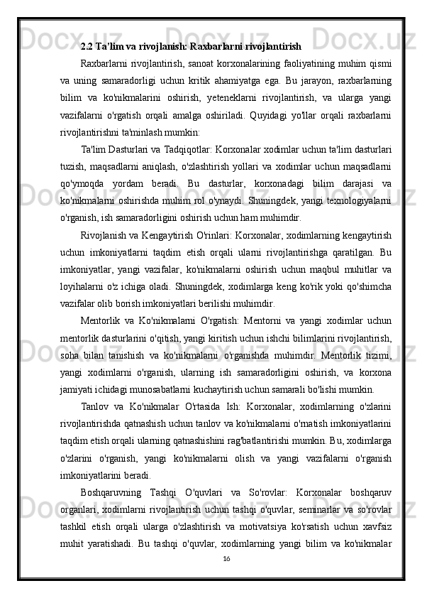 2.2 Ta’lim va rivojlanish: Raxbarlarni rivojlantirish
Raxbarlarni   rivojlantirish,  sanoat   korxonalarining  faoliyatining  muhim  qismi
va   uning   samaradorligi   uchun   kritik   ahamiyatga   ega.   Bu   jarayon,   raxbarlarning
bilim   va   ko'nikmalarini   oshirish,   yeteneklarni   rivojlantirish,   va   ularga   yangi
vazifalarni   o'rgatish   orqali   amalga   oshiriladi.   Quyidagi   yo'llar   orqali   raxbarlarni
rivojlantirishni ta'minlash mumkin:
Ta'lim Dasturlari va Tadqiqotlar: Korxonalar xodimlar uchun ta'lim dasturlari
tuzish,   maqsadlarni   aniqlash,   o'zlashtirish   yollari   va   xodimlar   uchun   maqsadlarni
qo'ymoqda   yordam   beradi.   Bu   dasturlar,   korxonadagi   bilim   darajasi   va
ko'nikmalarni oshirishda muhim rol o'ynaydi. Shuningdek, yangi texnologiyalarni
o'rganish, ish samaradorligini oshirish uchun ham muhimdir.
Rivojlanish va Kengaytirish O'rinlari: Korxonalar, xodimlarning kengaytirish
uchun   imkoniyatlarni   taqdim   etish   orqali   ularni   rivojlantirishga   qaratilgan.   Bu
imkoniyatlar,   yangi   vazifalar,   ko'nikmalarni   oshirish   uchun   maqbul   muhitlar   va
loyihalarni  o'z  ichiga oladi. Shuningdek, xodimlarga  keng ko'rik yoki  qo'shimcha
vazifalar olib borish imkoniyatlari berilishi muhimdir.
Mentorlik   va   Ko'nikmalarni   O'rgatish:   Mentorni   va   yangi   xodimlar   uchun
mentorlik dasturlarini o'qitish, yangi kiritish uchun ishchi bilimlarini rivojlantirish,
soha   bilan   tanishish   va   ko'nikmalarni   o'rganishda   muhimdir.   Mentorlik   tizimi,
yangi   xodimlarni   o'rganish,   ularning   ish   samaradorligini   oshirish,   va   korxona
jamiyati ichidagi munosabatlarni kuchaytirish uchun samarali bo'lishi mumkin.
Tanlov   va   Ko'nikmalar   O'rtasida   Ish:   Korxonalar,   xodimlarning   o'zlarini
rivojlantirishda qatnashish uchun tanlov va ko'nikmalarni o'rnatish imkoniyatlarini
taqdim etish orqali ularning qatnashishini rag'batlantirishi mumkin. Bu, xodimlarga
o'zlarini   o'rganish,   yangi   ko'nikmalarni   olish   va   yangi   vazifalarni   o'rganish
imkoniyatlarini beradi.
Boshqaruvning   Tashqi   O'quvlari   va   So'rovlar:   Korxonalar   boshqaruv
organlari,   xodimlarni   rivojlantirish   uchun   tashqi   o'quvlar,   seminarlar   va   so'rovlar
tashkil   etish   orqali   ularga   o'zlashtirish   va   motivatsiya   ko'rsatish   uchun   xavfsiz
muhit   yaratishadi.   Bu   tashqi   o'quvlar,   xodimlarning   yangi   bilim   va   ko'nikmalar
16 