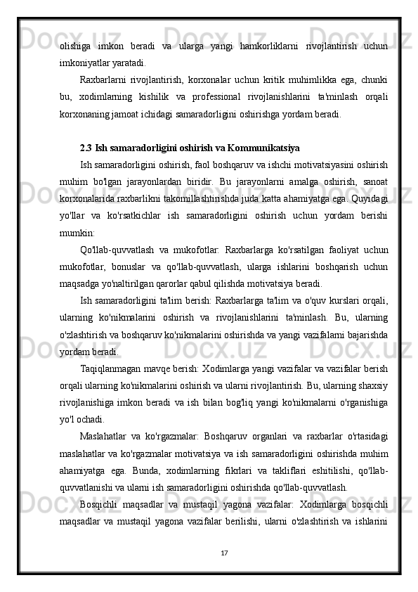 olishiga   imkon   beradi   va   ularga   yangi   hamkorliklarni   rivojlantirish   uchun
imkoniyatlar yaratadi.
Raxbarlarni   rivojlantirish,   korxonalar   uchun   kritik   muhimlikka   ega,   chunki
bu,   xodimlarning   kishilik   va   professional   rivojlanishlarini   ta'minlash   orqali
korxonaning jamoat ichidagi samaradorligini oshirishga yordam beradi.
2.3 Ish samaradorligini oshirish va Kommunikatsiya
Ish samaradorligini oshirish, faol boshqaruv va ishchi motivatsiyasini oshirish
muhim   bo'lgan   jarayonlardan   biridir.   Bu   jarayonlarni   amalga   oshirish,   sanoat
korxonalarida raxbarlikni takomillashtirishda juda katta ahamiyatga ega. Quyidagi
yo'llar   va   ko'rsatkichlar   ish   samaradorligini   oshirish   uchun   yordam   berishi
mumkin:
Qo'llab-quvvatlash   va   mukofotlar:   Raxbarlarga   ko'rsatilgan   faoliyat   uchun
mukofotlar,   bonuslar   va   qo'llab-quvvatlash,   ularga   ishlarini   boshqarish   uchun
maqsadga yo'naltirilgan qarorlar qabul qilishda motivatsiya beradi.
Ish samaradorligini ta'lim berish: Raxbarlarga ta'lim  va o'quv kurslari orqali,
ularning   ko'nikmalarini   oshirish   va   rivojlanishlarini   ta'minlash.   Bu,   ularning
o'zlashtirish va boshqaruv ko'nikmalarini oshirishda va yangi vazifalarni bajarishda
yordam beradi.
Taqiqlanmagan mavqe berish: Xodimlarga yangi vazifalar va vazifalar berish
orqali ularning ko'nikmalarini oshirish va ularni rivojlantirish. Bu, ularning shaxsiy
rivojlanishiga   imkon   beradi   va   ish   bilan   bog'liq   yangi   ko'nikmalarni   o'rganishiga
yo'l ochadi.
Maslahatlar   va   ko'rgazmalar:   Boshqaruv   organlari   va   raxbarlar   o'rtasidagi
maslahatlar va ko'rgazmalar motivatsiya va ish samaradorligini oshirishda muhim
ahamiyatga   ega.   Bunda,   xodimlarning   fikrlari   va   takliflari   eshitilishi,   qo'llab-
quvvatlanishi va ularni ish samaradorligini oshirishda qo'llab-quvvatlash.
Bosqichli   maqsadlar   va   mustaqil   yagona   vazifalar:   Xodimlarga   bosqichli
maqsadlar   va   mustaqil   yagona   vazifalar   berilishi,   ularni   o'zlashtirish   va   ishlarini
17 