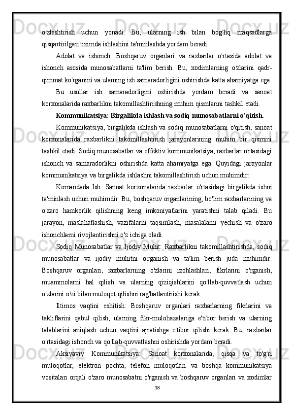 o'zlashtirish   uchun   yonadi.   Bu,   ularning   ish   bilan   bog'liq   maqsadlarga
qisqartirilgan tizimda ishlashini ta'minlashda yordam beradi.
Adolat   va   ishonch:   Boshqaruv   organlari   va   raxbarlar   o'rtasida   adolat   va
ishonch   asosida   munosabatlarni   ta'lim   berish.   Bu,   xodimlarning   o'zlarini   qadr-
qimmat ko'rganini va ularning ish samaradorligini oshirishda katta ahamiyatga ega.
Bu   usullar   ish   samaradorligini   oshirishda   yordam   beradi   va   sanoat
korxonalarida raxbarlikni takomillashtirishning muhim qismlarini tashkil etadi.
Kommunikatsiya: Birgalikda ishlash va sodiq munosabatlarni o'qitish.
Kommunikatsiya, birgalikda ishlash va sodiq munosabatlarni  o'qitish, sanoat
korxonalarida   raxbarlikni   takomillashtirish   jarayonlarining   muhim   bir   qismini
tashkil etadi. Sodiq munosabatlar va effektiv kommunikatsiya, raxbarlar o'rtasidagi
ishonch   va   samaradorlikni   oshirishda   katta   ahamiyatga   ega.   Quyidagi   jarayonlar
kommunikatsiya va birgalikda ishlashni takomillashtirish uchun muhimdir:
Komandada   Ish:   Sanoat   korxonalarida   raxbarlar   o'rtasidagi   birgalikda   ishni
ta'minlash uchun muhimdir. Bu, boshqaruv organlarining, bo'lim raxbarlarining va
o'zaro   hamkorlik   qilishning   keng   imkoniyatlarini   yaratishni   talab   qiladi.   Bu
jarayon,   maslahatlashish,   vazifalarni   taqsimlash,   masalalarni   yechish   va   o'zaro
ishonchlarni rivojlantirishni o'z ichiga oladi.
Sodiq   Munosabatlar   va   Ijodiy   Muhit:   Raxbarlikni   takomillashtirishda,   sodiq
munosabatlar   va   ijodiy   muhitni   o'rganish   va   ta'lim   berish   juda   muhimdir.
Boshqaruv   organlari,   raxbarlarning   o'zlarini   izohlashlari,   fikrlarini   o'rganish,
muammolarni   hal   qilish   va   ularning   qiziqishlarini   qo'llab-quvvatlash   uchun
o'zlarini o'zi bilan muloqot qilishni rag'batlantirishi kerak.
Iltimos   vaqtini   eshitish:   Boshqaruv   organlari   raxbarlarning   fikrlarini   va
takliflarini   qabul   qilish,   ularning   fikr-mulohazalariga   e'tibor   berish   va   ularning
talablarini   aniqlash   uchun   vaqtini   ajratishga   e'tibor   qilishi   kerak.   Bu,   raxbarlar
o'rtasidagi ishonch va qo'llab-quvvatlashni oshirishda yordam beradi.
Aksiyaviy   Kommunikatsiya:   Sanoat   korxonalarida,   qisqa   va   to'g'ri
muloqotlar,   elektron   pochta,   telefon   muloqotlari   va   boshqa   kommunikatsiya
vositalari orqali o'zaro munosabatni o'rganish va boshqaruv organlari va xodimlar
18 