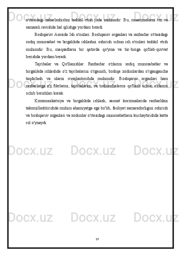 o'rtasidagi   xabarlashishni   tashkil   etish   juda   muhimdir.   Bu,   muammolarni   tez   va
samarali ravishda hal qilishga yordam beradi.
Boshqaruv Asosida Ish o'rinlari: Boshqaruv organlari va raxbarlar o'rtasidagi
sodiq   munosabat   va   birgalikda   ishlashni   oshirish   uchun   ish   o'rinlari   tashkil   etish
muhimdir.   Bu,   maqsadlarni   bir   qatorda   qo'yma   va   bir-biriga   qo'llab-quvvat
berishda yordam beradi.
Tajribalar   va   Qo'llanishlar:   Raxbarlar   o'zlarini   sodiq   munosabatlar   va
birgalikda   ishlashda   o'z   tajribalarini   o'rganish,   boshqa   xodimlardan   o'rgangancha
taqdirlash   va   ularni   rivojlantirishda   muhimdir.   Boshqaruv   organlari   ham
raxbarlarga   o'z   fikrlarini,   tajribalarini,   va   tushunchalarini   qo'llash   uchun   o'zlarini
ochib berishlari kerak.
Kommunikatsiya   va   birgalikda   ishlash,   sanoat   korxonalarida   raxbarlikni
takomillashtirishda muhim ahamiyatga ega bo'lib, faoliyat samaradorligini oshirish
va boshqaruv organlari va xodimlar o'rtasidagi munosabatlarni kuchaytirishda katta
rol o'ynaydi.
19 