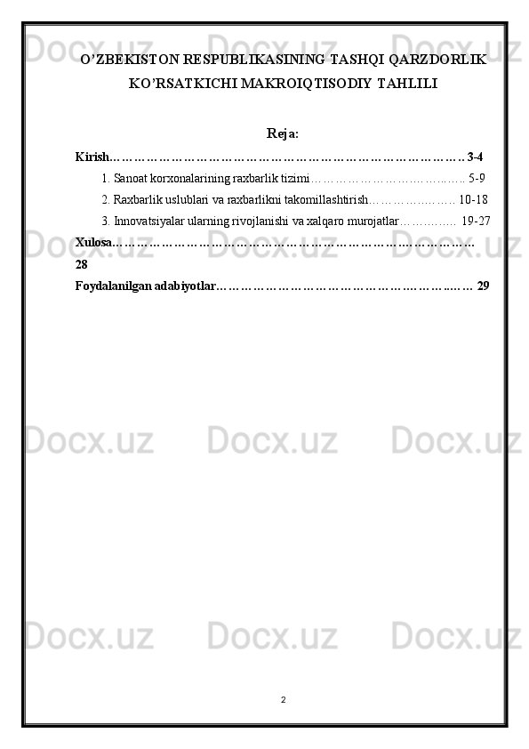 O’ZBEKISTON RESPUBLIKASINING TASHQI QARZDORLIK
KO’RSATKICHI MAKROIQTISODIY TAHLILI
Reja:
Kirish………………………………………………………………………….. 3-4
1. Sanoat korxonalarining raxbarlik tizimi…………………….……...….. 5-9
2. Raxbarlik uslublari va raxbarlikni takomillashtirish…………..…….. 10-18
3. Innovatsiyalar ularning rivojlanishi va xalqaro murojatlar…….…..… 19-27
Xulosa…………………………………………………………….………………
28
Foydalanilgan adabiyotlar……………………………………….………..…… 29
2 