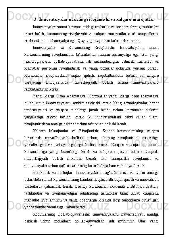 3. Innovatsiyalar ularning rivojlanishi va xalqaro murojatlar
Innovatsiyalar sanoat korxonalaridagi raxbarlik va boshqarishning muhim bir
qismi   bo'lib,   korxonaning   rivojlanishi   va   xalqaro   murojaatlarda   o'z   maqsadlarini
erishishda katta ahamiyatga ega. Quyidagi nuqtalarni ko'rsatish mumkin:
Innovatsiyalar   va   Korxonaning   Rivojlanishi:   Innovatsiyalar,   sanoat
korxonalarining   rivojlanishini   ta'minlashda   muhim   ahamiyatga   ega.   Bu,   yangi
texnologiyalarni   qo'llab-quvvatlash,   ish   samaradorligini   oshirish,   mahsulot   va
xizmatlar   portfelini   rivojlantirish   va   yangi   bozorlar   ochishda   yordam   beradi.
Korxonalar   rivojlanishini   saqlab   qolish,   raqobatbardosh   bo'lish   va   xalqaro
darajadagi   murojaatlarda   muvaffaqiyatli   bo'lish   uchun   innovatsiyalarni
rag'batlantirish kerak.
Yangiliklarga   Oson   Adaptatsiya:   Korxonalar   yangiliklarga   oson   adaptatsiya
qilish uchun innovatsiyalarni muhimlashtirishi kerak. Yangi texnologiyalar, bozor
tendensiyalari   va   xalqaro   talablarga   javob   berish   uchun   korxonalar   o'zlarini
yangilashga   tayyor   bo'lishi   kerak.   Bu   innovatsiyalarni   qabul   qilish,   ularni
rivojlantirish va amalga oshirish uchun ta'sirchan bo'lishi kerak.
Xalqaro   Murojaatlar   va   Rivojlanish:   Sanoat   korxonalarining   xalqaro
bozorlarda   muvaffaqiyatli   bo'lishi   uchun,   ularning   rivojlanishni   oshirishga
yo'naltirilgan   innovatsiyalarga   ega   bo'lishi   zarur.   Xalqaro   murojaatlar,   sanoat
korxonalariga   yangi   bozorlarga   kirish   va   xalqaro   mijozlar   bilan   muloqotda
muvaffaqiyatli   bo'lish   imkonini   beradi.   Bu   murojaatlar   rivojlanish   va
innovatsiyalar uchun qat'i nazarlarning keltirilishiga ham imkoniyat beradi.
Hamkorlik   va   Ittifoqlar:   Innovatsiyalarni   rag'batlantirish   va   ularni   amalga
oshirishda sanoat korxonalarining hamkorlik qilish, ittifoqlar qurish va innovatsion
dasturlarda   qatnashish   kerak.   Boshqa   korxonalar,   akademik   institutlar,   dasturiy
tashkilotlar   va   rivojlanayotgan   sohalardagi   hamkorlar   bilan   ishlab   chiqarish,
mahsulot   rivojlantirish   va   yangi   bozorlarga   kirishda   ko'p   tomonlama   o'rnatilgan
yondashuvlar yaratishga imkon beradi.
Xodimlarning   Qo'llab-quvvatlashi:   Innovatsiyalarni   muvaffaqiyatli   amalga
oshirish   uchun   xodimlarni   qo'llab-quvvatlash   juda   muhimdir.   Ular,   yangi
20