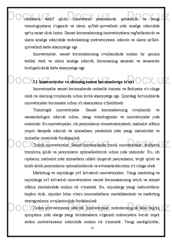 ideyalarni   taklif   qilish,   innovatsion   jarayonlarda   qatnashish   va   yangi
texnologiyalarni   o'rganish   va   ularni   qo'llab-quvvatlash   yoki   amalga   oshirishda
qat'iy nazar olish lozim. Sanoat korxonalarining innovatsiyalarni rag'batlantirish va
ularni   amalga   oshirishda   xodimlarning   motivatsiyasini   oshirish   va   ularni   qo'llab-
quvvatlash katta ahamiyatga ega.
Innovatsiyalar,   sanoat   korxonalarining   rivojlanishida   muhim   bir   qismini
tashkil   etadi   va   ularni   amalga   oshirish,   korxonaning   samarali   va   samarador
boshqarilishida katta ahamiyatga ega.
3.1 Innovatsiyalar va ularning sanoat korxonalariga ta’siri
Innovatsiyalar sanoat korxonalarida raxbarlik tizimini va faoliyatni o'z ichiga
oladi va ularning rivojlanishi uchun kritik ahamiyatga ega. Quyidagi ko'rinishlarda
innovatsiyalar korxonalar uchun o'z ahamiyatini o'zlashtiradi:
Texnologik   innovatsiyalar:   Sanoat   korxonalarining   rivojlanishi   va
samaradorligini   oshirish   uchun,   yangi   texnologiyalar   va   innovatsiyalar   juda
muhimdir. Bu innovatsiyalar, ish jarayonlarini otomatisatsiyalash, mahsulot sifatini
yuqori   darajada   oshirish   va   xizmatlarni   yaxshilash   yoki   yangi   mahsulotlar   va
xizmatlar yaratishda foydalaniladi.
Tizimli innovatsiyalar: Sanoat korxonalarida tizimli innovatsiyalar, faoliyatni
tizimliroq   qilish   va   jarayonlarni   optimallashtirish   uchun   juda   muhimdir.   Bu,   ish
rejalarini, mahsulot yoki xizmatlarni ishlab chiqarish jarayonlarini, ta'qib qilish va
hisob-kitob jarayonlarini optimallashtirish va avtomatlashtirishni o'z ichiga oladi.
Marketing   va   mijozlarga   yo'l   ko'rsatish   innovatsiyalari:   Yangi   marketing   va
mijozlarga   yo'l   ko'rsatish   innovatsiyalari   sanoat   korxonalarining   sotish   va   xizmat
sifatini   yaxshilashda   muhim   rol   o'ynayadi.   Bu,   mijozlarga   yangi   mahsulotlarni
taqdim   etish,   mijozlar   bilan   o'zaro   munosabatlarni   mustahkamlash   va   marketing
strategiyalarini rivojlantirishda foydalaniladi.
Xodim motivatsiyasini oshirish: Innovatsiyalar, xodimlarning ish bilan bog'liq
qiziqishini   yoki   ularga   yangi   ko'nikmalarni   o'rganish   imkoniyatini   berish   orqali
xodim   motivatsiyasini   oshirishda   muhim   rol   o'ynayadi.   Yangi   mashg'ulotlar,
21
