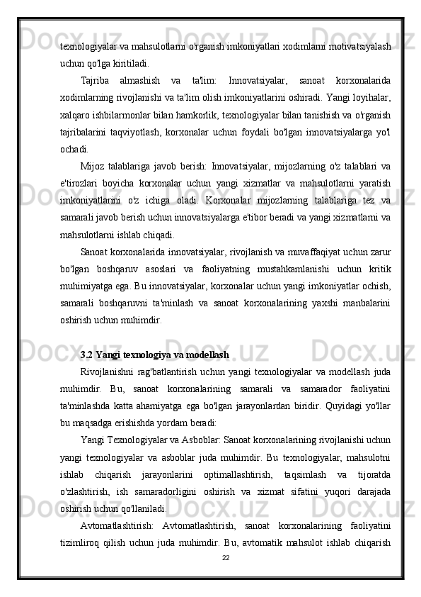 texnologiyalar va mahsulotlarni o'rganish imkoniyatlari xodimlarni motivatsiyalash
uchun qo'lga kiritiladi.
Tajriba   almashish   va   ta'lim:   Innovatsiyalar,   sanoat   korxonalarida
xodimlarning rivojlanishi va ta'lim olish imkoniyatlarini oshiradi. Yangi loyihalar,
xalqaro ishbilarmonlar bilan hamkorlik, texnologiyalar bilan tanishish va o'rganish
tajribalarini   taqviyotlash,   korxonalar   uchun   foydali   bo'lgan   innovatsiyalarga   yo'l
ochadi.
Mijoz   talablariga   javob   berish:   Innovatsiyalar,   mijozlarning   o'z   talablari   va
e'tirozlari   boyicha   korxonalar   uchun   yangi   xizmatlar   va   mahsulotlarni   yaratish
imkoniyatlarini   o'z   ichiga   oladi.   Korxonalar   mijozlarning   talablariga   tez   va
samarali javob berish uchun innovatsiyalarga e'tibor beradi va yangi xizmatlarni va
mahsulotlarni ishlab chiqadi.
Sanoat korxonalarida innovatsiyalar, rivojlanish va muvaffaqiyat uchun zarur
bo'lgan   boshqaruv   asoslari   va   faoliyatning   mustahkamlanishi   uchun   kritik
muhimiyatga ega. Bu innovatsiyalar, korxonalar uchun yangi imkoniyatlar ochish,
samarali   boshqaruvni   ta'minlash   va   sanoat   korxonalarining   yaxshi   manbalarini
oshirish uchun muhimdir.
3.2 Yangi texnologiya va modellash
Rivojlanishni   rag'batlantirish   uchun   yangi   texnologiyalar   va   modellash   juda
muhimdir.   Bu,   sanoat   korxonalarining   samarali   va   samarador   faoliyatini
ta'minlashda   katta   ahamiyatga   ega   bo'lgan   jarayonlardan   biridir.   Quyidagi   yo'llar
bu maqsadga erishishda yordam beradi:
Yangi Texnologiyalar va Asboblar: Sanoat korxonalarining rivojlanishi uchun
yangi   texnologiyalar   va   asboblar   juda   muhimdir.   Bu   texnologiyalar,   mahsulotni
ishlab   chiqarish   jarayonlarini   optimallashtirish,   taqsimlash   va   tijoratda
o'zlashtirish,   ish   samaradorligini   oshirish   va   xizmat   sifatini   yuqori   darajada
oshirish uchun qo'llaniladi.
Avtomatlashtirish:   Avtomatlashtirish,   sanoat   korxonalarining   faoliyatini
tizimliroq   qilish   uchun   juda   muhimdir.   Bu,   avtomatik   mahsulot   ishlab   chiqarish
22 