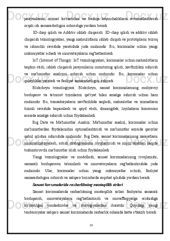 jarayonlarini,   xizmat   ko'rsatishni   va   boshqa   keyinchaliklarni   avtomatlashtirish
orqali ish samaradorligini oshirishga yordam beradi.
3D-chap   qilish   va   Additiv  ishlab   chiqarish:   3D-chap   qilish   va   additiv  ishlab
chiqarish texnologiyalari, yangi mahsulotlarni ishlab chiqish va prototiplarni tezroq
va   ishonchli   ravishda   yaratishda   juda   muhimdir.   Bu,   korxonalar   uchun   yangi
imkoniyatlar ochadi va innovatsiyalarni rag'batlantiradi.
IoT (Internet of Things): IoT texnologiyalari, korxonalar uchun mahsulotlarni
taqdim etish, ishlab chiqarish jarayonlarini monitoring qilish, xavfsizlikni oshirish
va   ma'lumotlar   analizini   oshirish   uchun   muhimdir.   Bu,   korxonalar   uchun
qulayliklar yaratadi va faoliyat samaradorligini oshiradi.
Blokcheyn   texnologiyasi:   Blokcheyn,   sanoat   korxonalarining   moliyaviy
boshqaruv   va   ta'minot   tizimlarini   qat'iyat   bilan   amalga   oshirish   uchun   ham
muhimdir.   Bu,   transaksiyalarni   xavfsizlikda   saqlash,   mahsulotlar   va   xizmatlarni
tizimli   ravishda   taqsimlash   va   qayd   etish,   shuningdek,   loyihalarni   konsensus
asosida amalga oshirish uchun foydalaniladi.
Big   Data   va   Ma'lumotlar   Analizi:   Ma'lumotlar   analizi,   korxonalar   uchun
ma'lumotlardan   foydalanishni   optimallashtirish   va   ma'lumotlar   asosida   qarorlar
qabul  qilishni  oshirishda  muhimdir. Big Data,  sanoat  korxonalarining xarajatlarni
minimalizatsiyalash,   sotish   strategiyalarini   rivojlantirish   va  mijoz  talablari   haqida
tushuntiruvchi ma'lumotlar olish uchun foydalaniladi.
Yangi   texnologiyalar   va   modellash,   sanoat   korxonalarining   rivojlanishi,
samarali   boshqaruvni   ta'minlash   va   innovatsiyalarni   rag'batlantirishda   juda
muhimdir.   Ular,   korxonalar   uchun   yangi   imkoniyatlar   ochish,   faoliyat
samaradorligini oshirish va xalqaro bozorlarda raqobat qilishda yordam beradi.
Sanoat korxonalarida raxbarlikning mustaqillik sirlari
Sanoat   korxonalarida   raxbarlikning   mustaqillik   sirlari   faoliyatni   samarali
boshqarish,   innovatsiyalarni   rag'batlantirish   va   muvaffaqiyatga   erishishga
ko'rsatilgan   yondashuvlar   va   strategiyalardan   iboratdir.   Quyidagi   yangi
tendensiyalar xalqaro sanoat korxonalarida raxbarlik sohasida katta e'tkazib beradi:
23 