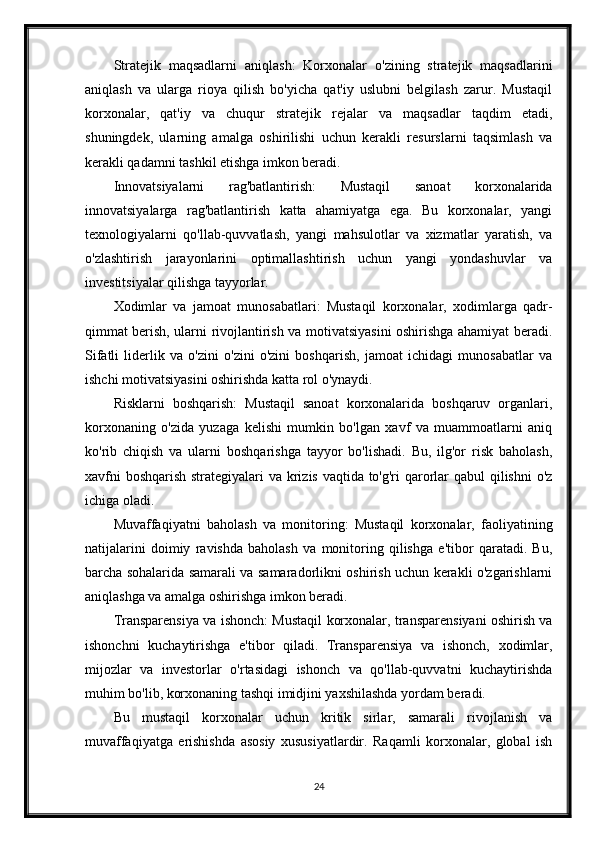 Stratejik   maqsadlarni   aniqlash:   Korxonalar   o'zining   stratejik   maqsadlarini
aniqlash   va   ularga   rioya   qilish   bo'yicha   qat'iy   uslubni   belgilash   zarur.   Mustaqil
korxonalar,   qat'iy   va   chuqur   stratejik   rejalar   va   maqsadlar   taqdim   etadi,
shuningdek,   ularning   amalga   oshirilishi   uchun   kerakli   resurslarni   taqsimlash   va
kerakli qadamni tashkil etishga imkon beradi.
Innovatsiyalarni   rag'batlantirish:   Mustaqil   sanoat   korxonalarida
innovatsiyalarga   rag'batlantirish   katta   ahamiyatga   ega.   Bu   korxonalar,   yangi
texnologiyalarni   qo'llab-quvvatlash,   yangi   mahsulotlar   va   xizmatlar   yaratish,   va
o'zlashtirish   jarayonlarini   optimallashtirish   uchun   yangi   yondashuvlar   va
investitsiyalar qilishga tayyorlar.
Xodimlar   va   jamoat   munosabatlari:   Mustaqil   korxonalar,   xodimlarga   qadr-
qimmat berish, ularni rivojlantirish va motivatsiyasini oshirishga ahamiyat beradi.
Sifatli   liderlik   va   o'zini   o'zini   o'zini   boshqarish,   jamoat   ichidagi   munosabatlar   va
ishchi motivatsiyasini oshirishda katta rol o'ynaydi.
Risklarni   boshqarish:   Mustaqil   sanoat   korxonalarida   boshqaruv   organlari,
korxonaning   o'zida   yuzaga   kelishi   mumkin   bo'lgan   xavf   va   muammoatlarni   aniq
ko'rib   chiqish   va   ularni   boshqarishga   tayyor   bo'lishadi.   Bu,   ilg'or   risk   baholash,
xavfni  boshqarish  strategiyalari  va krizis vaqtida to'g'ri  qarorlar  qabul  qilishni  o'z
ichiga oladi.
Muvaffaqiyatni   baholash   va   monitoring:   Mustaqil   korxonalar,   faoliyatining
natijalarini   doimiy   ravishda   baholash   va   monitoring   qilishga   e'tibor   qaratadi.   Bu,
barcha sohalarida samarali va samaradorlikni oshirish uchun kerakli o'zgarishlarni
aniqlashga va amalga oshirishga imkon beradi.
Transparensiya va ishonch: Mustaqil korxonalar, transparensiyani oshirish va
ishonchni   kuchaytirishga   e'tibor   qiladi.   Transparensiya   va   ishonch,   xodimlar,
mijozlar   va   investorlar   o'rtasidagi   ishonch   va   qo'llab-quvvatni   kuchaytirishda
muhim bo'lib, korxonaning tashqi imidjini yaxshilashda yordam beradi.
Bu   mustaqil   korxonalar   uchun   kritik   sirlar,   samarali   rivojlanish   va
muvaffaqiyatga   erishishda   asosiy   xususiyatlardir.   Raqamli   korxonalar,   global   ish
24 