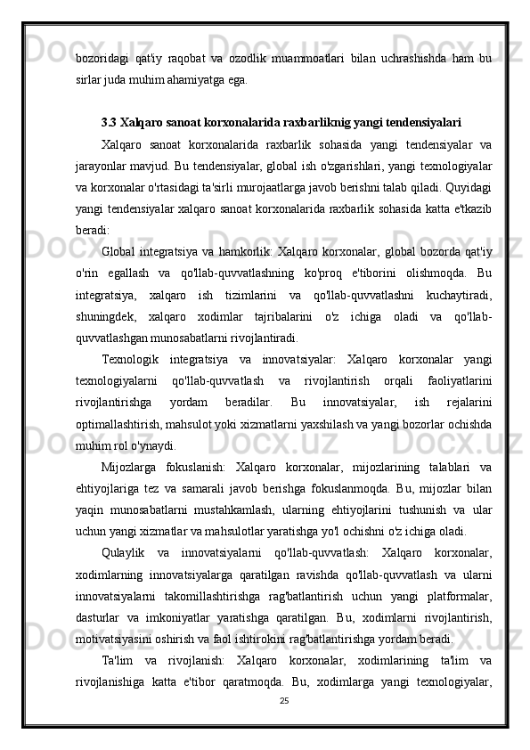 bozoridagi   qat'iy   raqobat   va   ozodlik   muammoatlari   bilan   uchrashishda   ham   bu
sirlar juda muhim ahamiyatga ega.
3.3 Xalqaro sanoat korxonalarida raxbarliknig yangi tendensiyalari
Xalqaro   sanoat   korxonalarida   raxbarlik   sohasida   yangi   tendensiyalar   va
jarayonlar mavjud. Bu tendensiyalar, global ish o'zgarishlari, yangi texnologiyalar
va korxonalar o'rtasidagi ta'sirli murojaatlarga javob berishni talab qiladi. Quyidagi
yangi tendensiyalar xalqaro sanoat  korxonalarida raxbarlik sohasida katta e'tkazib
beradi:
Global   integratsiya   va   hamkorlik:   Xalqaro   korxonalar,   global   bozorda   qat'iy
o'rin   egallash   va   qo'llab-quvvatlashning   ko'proq   e'tiborini   olishmoqda.   Bu
integratsiya,   xalqaro   ish   tizimlarini   va   qo'llab-quvvatlashni   kuchaytiradi,
shuningdek,   xalqaro   xodimlar   tajribalarini   o'z   ichiga   oladi   va   qo'llab-
quvvatlashgan munosabatlarni rivojlantiradi.
Texnologik   integratsiya   va   innovatsiyalar:   Xalqaro   korxonalar   yangi
texnologiyalarni   qo'llab-quvvatlash   va   rivojlantirish   orqali   faoliyatlarini
rivojlantirishga   yordam   beradilar.   Bu   innovatsiyalar,   ish   rejalarini
optimallashtirish, mahsulot yoki xizmatlarni yaxshilash va yangi bozorlar ochishda
muhim rol o'ynaydi.
Mijozlarga   fokuslanish:   Xalqaro   korxonalar,   mijozlarining   talablari   va
ehtiyojlariga   tez   va   samarali   javob   berishga   fokuslanmoqda.   Bu,   mijozlar   bilan
yaqin   munosabatlarni   mustahkamlash,   ularning   ehtiyojlarini   tushunish   va   ular
uchun yangi xizmatlar va mahsulotlar yaratishga yo'l ochishni o'z ichiga oladi.
Qulaylik   va   innovatsiyalarni   qo'llab-quvvatlash:   Xalqaro   korxonalar,
xodimlarning   innovatsiyalarga   qaratilgan   ravishda   qo'llab-quvvatlash   va   ularni
innovatsiyalarni   takomillashtirishga   rag'batlantirish   uchun   yangi   platformalar,
dasturlar   va   imkoniyatlar   yaratishga   qaratilgan.   Bu,   xodimlarni   rivojlantirish,
motivatsiyasini oshirish va faol ishtirokini rag'batlantirishga yordam beradi.
Ta'lim   va   rivojlanish:   Xalqaro   korxonalar,   xodimlarining   ta'lim   va
rivojlanishiga   katta   e'tibor   qaratmoqda.   Bu,   xodimlarga   yangi   texnologiyalar,
25