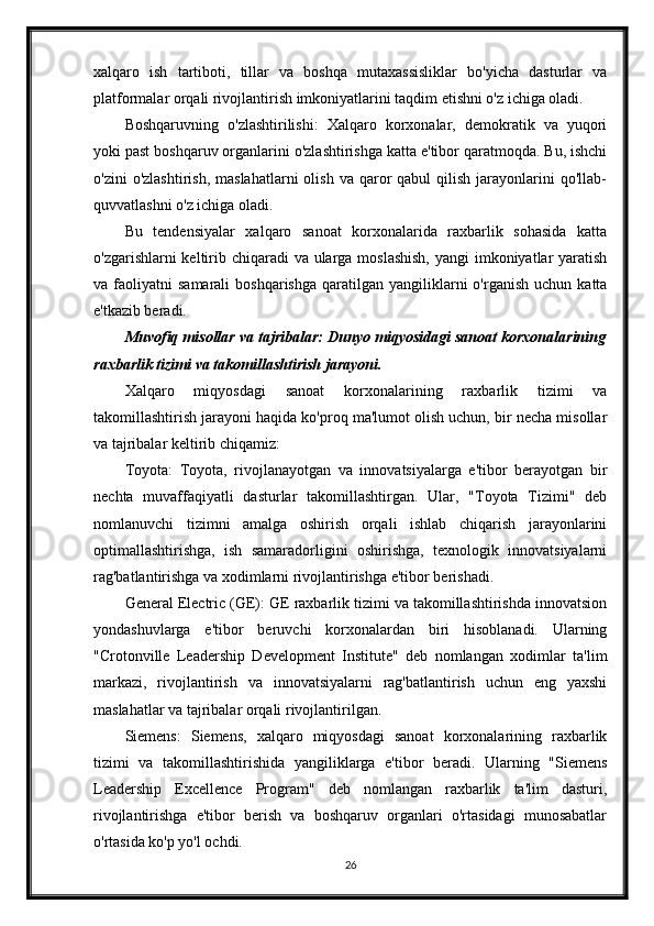 xalqaro   ish   tartiboti,   tillar   va   boshqa   mutaxassisliklar   bo'yicha   dasturlar   va
platformalar orqali rivojlantirish imkoniyatlarini taqdim etishni o'z ichiga oladi.
Boshqaruvning   o'zlashtirilishi:   Xalqaro   korxonalar,   demokratik   va   yuqori
yoki past boshqaruv organlarini o'zlashtirishga katta e'tibor qaratmoqda. Bu, ishchi
o'zini  o'zlashtirish,   maslahatlarni  olish   va  qaror  qabul  qilish  jarayonlarini   qo'llab-
quvvatlashni o'z ichiga oladi.
Bu   tendensiyalar   xalqaro   sanoat   korxonalarida   raxbarlik   sohasida   katta
o'zgarishlarni keltirib chiqaradi  va ularga moslashish,  yangi imkoniyatlar yaratish
va  faoliyatni   samarali   boshqarishga   qaratilgan   yangiliklarni  o'rganish  uchun   katta
e'tkazib beradi.
Muvofiq misollar va tajribalar: Dunyo miqyosidagi sanoat korxonalarining
raxbarlik tizimi va takomillashtirish jarayoni.
Xalqaro   miqyosdagi   sanoat   korxonalarining   raxbarlik   tizimi   va
takomillashtirish jarayoni haqida ko'proq ma'lumot olish uchun, bir necha misollar
va tajribalar keltirib chiqamiz:
Toyota:   Toyota,   rivojlanayotgan   va   innovatsiyalarga   e'tibor   berayotgan   bir
nechta   muvaffaqiyatli   dasturlar   takomillashtirgan.   Ular,   "Toyota   Tizimi"   deb
nomlanuvchi   tizimni   amalga   oshirish   orqali   ishlab   chiqarish   jarayonlarini
optimallashtirishga,   ish   samaradorligini   oshirishga,   texnologik   innovatsiyalarni
rag'batlantirishga va xodimlarni rivojlantirishga e'tibor berishadi.
General Electric (GE): GE raxbarlik tizimi va takomillashtirishda innovatsion
yondashuvlarga   e'tibor   beruvchi   korxonalardan   biri   hisoblanadi.   Ularning
"Crotonville   Leadership   Development   Institute"   deb   nomlangan   xodimlar   ta'lim
markazi,   rivojlantirish   va   innovatsiyalarni   rag'batlantirish   uchun   eng   yaxshi
maslahatlar va tajribalar orqali rivojlantirilgan.
Siemens:   Siemens,   xalqaro   miqyosdagi   sanoat   korxonalarining   raxbarlik
tizimi   va   takomillashtirishida   yangiliklarga   e'tibor   beradi.   Ularning   "Siemens
Leadership   Excellence   Program"   deb   nomlangan   raxbarlik   ta'lim   dasturi,
rivojlantirishga   e'tibor   berish   va   boshqaruv   organlari   o'rtasidagi   munosabatlar
o'rtasida ko'p yo'l ochdi.
26