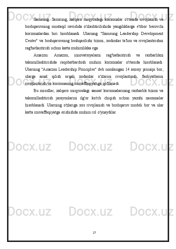 Samsung:   Samsung,   xalqaro   miqyosdagi   korxonalar   o'rtasida   rivojlanish   va
boshqaruvning   mustaqil   ravishda   o'zlashtirilishida   yangiliklarga   e'tibor   beruvchi
korxonalardan   biri   hisoblanadi.   Ularning   "Samsung   Leadership   Development
Center"   va   boshqaruvning   boshqarilishi   tizimi,   xodimlar   ta'lim   va   rivojlantirishni
rag'batlantirish uchun katta muhimlikka ega.
Amazon:   Amazon,   innovatsiyalarni   rag'batlantirish   va   raxbarlikni
takomillashtirishda   raqobatbardosh   muhim   korxonalar   o'rtasida   hisoblanadi.
Ularning  "Amazon  Leadership Principles"  deb  nomlangan 14  asosiy   prinsipi   bor,
ularga   amal   qilish   orqali   xodimlar   o'zlarini   rivojlantirish,   faoliyatlarini
rivojlantirish va korxonaning muvaffaqiyatiga qo'llanadi.
Bu   misollar,   xalqaro   miqyosdagi   sanoat   korxonalarining   raxbarlik   tizimi   va
takomillashtirish   jarayonlarini   ilg'or   ko'rib   chiqish   uchun   yaxshi   namunalar
hisoblanadi.   Ularning   o'zlariga   xos   rivojlanish   va   boshqaruv   modeli   bor   va   ular
katta muvaffaqiyatga erishishda muhim rol o'ynaydilar.
27