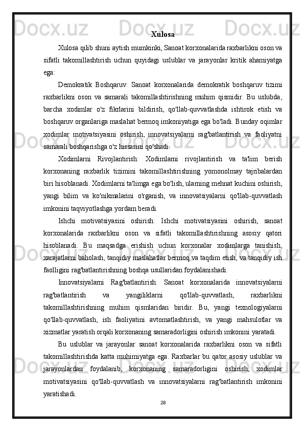 Xulosa
Xulosa qilib shuni aytish mumkinki, Sanoat korxonalarida raxbarlikni oson va
sifatli   takomillashtirish   uchun   quyidagi   uslublar   va   jarayonlar   kritik   ahamiyatga
ega:
Demokratik   Boshqaruv:   Sanoat   korxonalarida   demokratik   boshqaruv   tizimi
raxbarlikni   oson   va   samarali   takomillashtirishning   muhim   qismidir.   Bu   uslubda,
barcha   xodimlar   o'z   fikrlarini   bildirish,   qo'llab-quvvatlashda   ishtirok   etish   va
boshqaruv organlariga maslahat bermoq imkoniyatiga ega bo'ladi. Bunday oqimlar
xodimlar   motivatsiyasini   oshirish,   innovatsiyalarni   rag'batlantirish   va   faoliyatni
samarali boshqarishga o'z hissasini qo'shadi.
Xodimlarni   Rivojlantirish:   Xodimlarni   rivojlantirish   va   ta'lim   berish
korxonaning   raxbarlik   tizimini   takomillashtirishning   yomonolmay   tajribalardan
biri hisoblanadi. Xodimlarni ta'limga ega bo'lish, ularning mehnat kuchini oshirish,
yangi   bilim   va   ko'nikmalarini   o'rganish,   va   innovatsiyalarni   qo'llab-quvvatlash
imkonini taqviyotlashga yordam beradi.
Ishchi   motivatsiyasini   oshirish:   Ishchi   motivatsiyasini   oshirish,   sanoat
korxonalarida   raxbarlikni   oson   va   sifatli   takomillashtirishning   asosiy   qatori
hisoblanadi.   Bu   maqsadga   erishish   uchun   korxonalar   xodimlarga   tanishish,
xarajatlarni baholash, tanqidiy maslahatlar bermoq va taqdim etish, va tanqidiy ish
faolligini rag'batlantirishning boshqa usullaridan foydalanishadi.
Innovatsiyalarni   Rag'batlantirish:   Sanoat   korxonalarida   innovatsiyalarni
rag'batlantirish   va   yangiliklarni   qo'llab-quvvatlash,   raxbarlikni
takomillashtirishning   muhim   qismlaridan   biridir.   Bu,   yangi   texnologiyalarni
qo'llab-quvvatlash,   ish   faoliyatini   avtomatlashtirish,   va   yangi   mahsulotlar   va
xizmatlar yaratish orqali korxonaning samaradorligini oshirish imkonini yaratadi.
Bu   uslublar   va   jarayonlar   sanoat   korxonalarida   raxbarlikni   oson   va   sifatli
takomillashtirishda  katta  muhimiyatga  ega.   Raxbarlar   bu  qator  asosiy  uslublar  va
jarayonlardan   foydalanib,   korxonaning   samaradorligini   oshirish,   xodimlar
motivatsiyasini   qo'llab-quvvatlash   va   innovatsiyalarni   rag'batlantirish   imkonini
yaratishadi.
28 