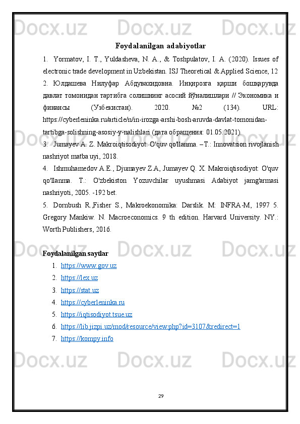 Foydalanilgan adabiyotlar
1. Yormatov,   I.   T.,   Yuldasheva,   N.   A.,   &   Toshpulatov,   I.   A.   (2020).   Issues   of
electronic trade development in Uzbekistan. ISJ Theoretical & Applied Science, 12
2. Юлдашева   Нилуфар   Абдувахидовна.   Инқирозга   қарши   бошқарувда
давлат   томонидан   таRибга   солишнинг   асосий   йўналишлари   //   Экономика   и
финансы   (Узбекистан).   2020.   №2   (134).   URL :
https :// cyberleninka . ru / article / n / in - irozga - arshi - bosh - aruvda - davlat - tomonidan -
tartibga - solishning - asosiy - y - nalishlari  (дата обращения: 01.05.2021).
3. Jumayev A. Z. Makroiqtisodiyot: O'quv qo'llanma. – Т .: Innovatsion rivojlanish
nashriyot matba uyi, 2018. 
4. Ishmuhamedov A.E., Djumayev Z.A, Jumayev Q. X. Makroiqtisodiyot: O'quv
qo'llanma.   T.:   O'zbekiston   Yozuvchilar   uyushmasi   Adabiyot   jamg'armasi
nashriyoti, 2005. -192 bet. 
5. Dornbush   R.,Fisher   S.,   Makroekonomika:   Darslik.   M:   INFRA-M,   1997   5.
Gregory   Mankiw.   N.   Macroeconomics.   9   th   edition.   Harvard   University.   NY.:
Worth Publishers, 2016.
Foydalanilgan saytlar
1. https://www.gov.uz   
2. https://lex.uz   
3. https://stat.uz   
4. https://cyberleninka.ru   
5. https://iqtisodiyot.tsue.uz   
6. https://lib.jizpi.uz/mod/resource/view.php?id=3107&redirect=1   
7. https://kompy.info   
29 