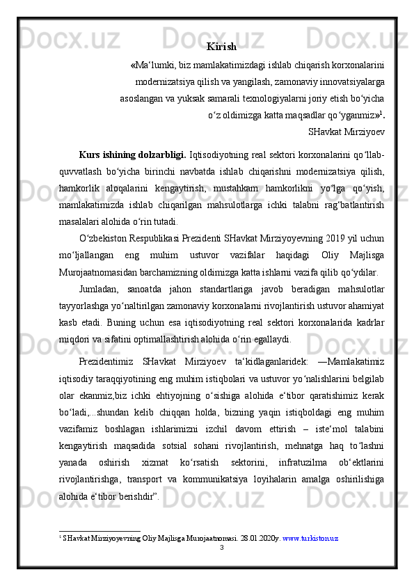 Kirish
« Ma‘lumki, biz mamlakatimizdagi ishlab chiqarish korxonalarini
modernizatsiya qilish va yangilash, zamonaviy innovatsiyalarga
asoslangan va yuksak samarali texnologiyalarni joriy etish bo yichaʻ
o z oldimizga katta maqsadlar qo yganmiz	
ʻ ʻ » 1
.
SHavkat Mirziyoev
Kurs ishining dolzarbligi.  Iqtisodiyotning real sektori korxonalarini qo llab-	
ʻ
quvvatlash   bo yicha   birinchi   navbatda   ishlab   chiqarishni   modernizatsiya   qilish,	
ʻ
hamkorlik   aloqalarini   kengaytirish,   mustahkam   hamkorlikni   yo lga   qo yish,	
ʻ ʻ
mamlakatimizda   ishlab   chiqarilgan   mahsulotlarga   ichki   talabni   rag‘batlantirish
masalalari alohida o rin tutadi. 	
ʻ
O zbekiston Respublikasi Prezidenti SHavkat Mirziyoyevning 2019 yil uchun	
ʻ
mo ljallangan   eng   muhim   ustuvor   vazifalar   haqidagi   Oliy   Majlisga	
ʻ
Murojaatnomasidan barchamizning oldimizga katta ishlarni vazifa qilib qo ydilar. 	
ʻ
Jumladan,   sanoatda   jahon   standartlariga   javob   beradigan   mahsulotlar
tayyorlashga yo naltirilgan zamonaviy korxonalarni rivojlantirish ustuvor ahamiyat	
ʻ
kasb   etadi.   Buning   uchun   esa   iqtisodiyotning   real   sektori   korxonalarida   kadrlar
miqdori va sifatini optimallashtirish alohida o rin egallaydi. 	
ʻ
Prezidentimiz   SHavkat   Mirziyoev   ta‘kidlaganlaridek:   ―Mamlakatimiz
iqtisodiy taraqqiyotining eng muhim istiqbolari va ustuvor yo nalishlarini belgilab	
ʻ
olar   ekanmiz,biz   ichki   ehtiyojning   o sishiga   alohida   e‘tibor   qaratishimiz   kerak	
ʻ
bo ladi,...shundan   kelib   chiqqan   holda,   bizning   yaqin   istiqboldagi   eng   muhim	
ʻ
vazifamiz   boshlagan   ishlarimizni   izchil   davom   ettirish   –   iste‘mol   talabini
kengaytirish   maqsadida   sotsial   sohani   rivojlantirish,   mehnatga   haq   to lashni	
ʻ
yanada   oshirish   xizmat   ko rsatish   sektorini,   infratuzilma   ob‘ektlarini	
ʻ
rivojlantirishga,   transport   va   kommunikatsiya   loyihalarin   amalga   oshirilishiga
alohida e‘tibor berishdir”.
1
 SHavkat Mirziyoyevning Oliy Majlisga Murojaatnomasi. 28.01.2020y.  www.turkiston.uz   
3 