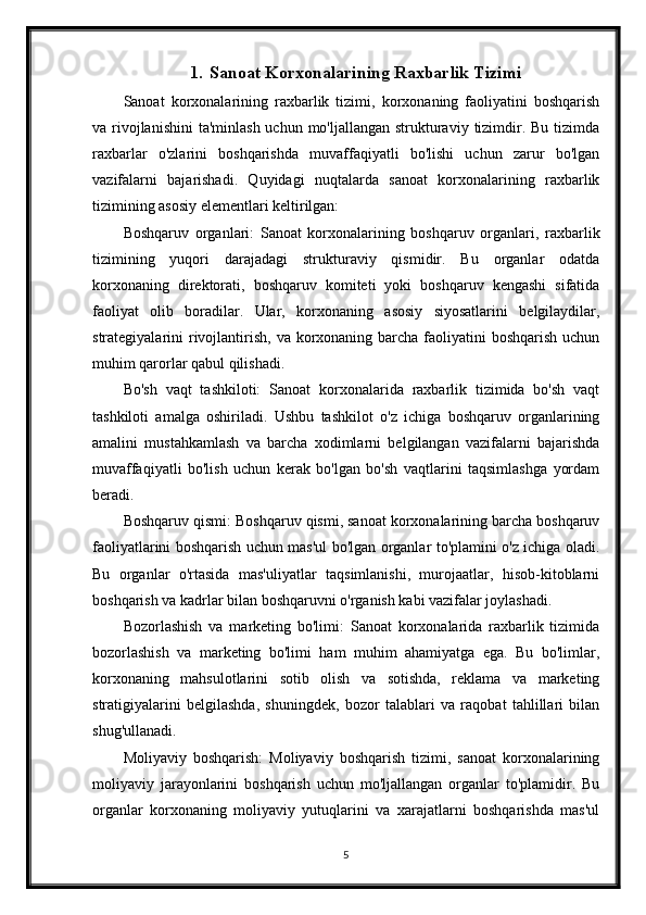 1. Sanoat Korxonalarining Raxbarlik Tizimi
Sanoat   korxonalarining   raxbarlik   tizimi,   korxonaning   faoliyatini   boshqarish
va rivojlanishini  ta'minlash uchun  mo'ljallangan strukturaviy  tizimdir. Bu tizimda
raxbarlar   o'zlarini   boshqarishda   muvaffaqiyatli   bo'lishi   uchun   zarur   bo'lgan
vazifalarni   bajarishadi.   Quyidagi   nuqtalarda   sanoat   korxonalarining   raxbarlik
tizimining asosiy elementlari keltirilgan:
Boshqaruv   organlari:   Sanoat   korxonalarining   boshqaruv   organlari,   raxbarlik
tizimining   yuqori   darajadagi   strukturaviy   qismidir.   Bu   organlar   odatda
korxonaning   direktorati,   boshqaruv   komiteti   yoki   boshqaruv   kengashi   sifatida
faoliyat   olib   boradilar.   Ular,   korxonaning   asosiy   siyosatlarini   belgilaydilar,
strategiyalarini  rivojlantirish,  va korxonaning barcha faoliyatini  boshqarish  uchun
muhim qarorlar qabul qilishadi.
Bo'sh   vaqt   tashkiloti:   Sanoat   korxonalarida   raxbarlik   tizimida   bo'sh   vaqt
tashkiloti   amalga   oshiriladi.   Ushbu   tashkilot   o'z   ichiga   boshqaruv   organlarining
amalini   mustahkamlash   va   barcha   xodimlarni   belgilangan   vazifalarni   bajarishda
muvaffaqiyatli   bo'lish   uchun   kerak   bo'lgan   bo'sh   vaqtlarini   taqsimlashga   yordam
beradi.
Boshqaruv qismi: Boshqaruv qismi, sanoat korxonalarining barcha boshqaruv
faoliyatlarini boshqarish uchun mas'ul bo'lgan organlar to'plamini o'z ichiga oladi.
Bu   organlar   o'rtasida   mas'uliyatlar   taqsimlanishi,   murojaatlar,   hisob-kitoblarni
boshqarish va kadrlar bilan boshqaruvni o'rganish kabi vazifalar joylashadi.
Bozorlashish   va   marketing   bo'limi:   Sanoat   korxonalarida   raxbarlik   tizimida
bozorlashish   va   marketing   bo'limi   ham   muhim   ahamiyatga   ega.   Bu   bo'limlar,
korxonaning   mahsulotlarini   sotib   olish   va   sotishda,   reklama   va   marketing
stratigiyalarini   belgilashda,   shuningdek,   bozor   talablari   va   raqobat   tahlillari   bilan
shug'ullanadi.
Moliyaviy   boshqarish:   Moliyaviy   boshqarish   tizimi,   sanoat   korxonalarining
moliyaviy   jarayonlarini   boshqarish   uchun   mo'ljallangan   organlar   to'plamidir.   Bu
organlar   korxonaning   moliyaviy   yutuqlarini   va   xarajatlarni   boshqarishda   mas'ul
5 