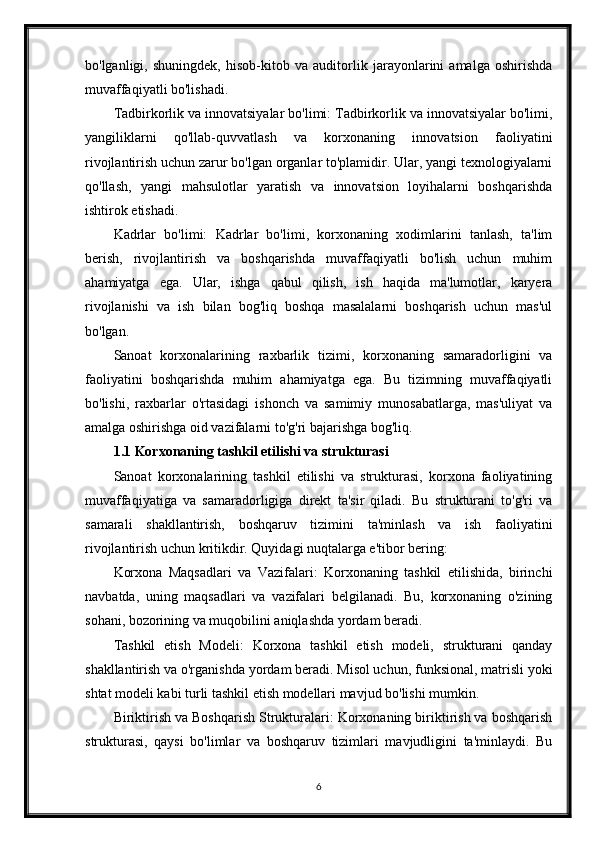 bo'lganligi,   shuningdek,   hisob-kitob   va   auditorlik   jarayonlarini   amalga   oshirishda
muvaffaqiyatli bo'lishadi.
Tadbirkorlik va innovatsiyalar bo'limi: Tadbirkorlik va innovatsiyalar bo'limi,
yangiliklarni   qo'llab-quvvatlash   va   korxonaning   innovatsion   faoliyatini
rivojlantirish uchun zarur bo'lgan organlar to'plamidir. Ular, yangi texnologiyalarni
qo'llash,   yangi   mahsulotlar   yaratish   va   innovatsion   loyihalarni   boshqarishda
ishtirok etishadi.
Kadrlar   bo'limi:   Kadrlar   bo'limi,   korxonaning   xodimlarini   tanlash,   ta'lim
berish,   rivojlantirish   va   boshqarishda   muvaffaqiyatli   bo'lish   uchun   muhim
ahamiyatga   ega.   Ular,   ishga   qabul   qilish,   ish   haqida   ma'lumotlar,   karyera
rivojlanishi   va   ish   bilan   bog'liq   boshqa   masalalarni   boshqarish   uchun   mas'ul
bo'lgan.
Sanoat   korxonalarining   raxbarlik   tizimi,   korxonaning   samaradorligini   va
faoliyatini   boshqarishda   muhim   ahamiyatga   ega.   Bu   tizimning   muvaffaqiyatli
bo'lishi,   raxbarlar   o'rtasidagi   ishonch   va   samimiy   munosabatlarga,   mas'uliyat   va
amalga oshirishga oid vazifalarni to'g'ri bajarishga bog'liq.
1.1 Korxonaning tashkil etilishi va strukturasi
Sanoat   korxonalarining   tashkil   etilishi   va   strukturasi,   korxona   faoliyatining
muvaffaqiyatiga   va   samaradorligiga   direkt   ta'sir   qiladi.   Bu   strukturani   to'g'ri   va
samarali   shakllantirish,   boshqaruv   tizimini   ta'minlash   va   ish   faoliyatini
rivojlantirish uchun kritikdir. Quyidagi nuqtalarga e'tibor bering:
Korxona   Maqsadlari   va   Vazifalari:   Korxonaning   tashkil   etilishida,   birinchi
navbatda,   uning   maqsadlari   va   vazifalari   belgilanadi.   Bu,   korxonaning   o'zining
sohani, bozorining va muqobilini aniqlashda yordam beradi.
Tashkil   etish   Modeli:   Korxona   tashkil   etish   modeli,   strukturani   qanday
shakllantirish va o'rganishda yordam beradi. Misol uchun, funksional, matrisli yoki
shtat modeli kabi turli tashkil etish modellari mavjud bo'lishi mumkin.
Biriktirish va Boshqarish Strukturalari: Korxonaning biriktirish va boshqarish
strukturasi,   qaysi   bo'limlar   va   boshqaruv   tizimlari   mavjudligini   ta'minlaydi.   Bu
6 