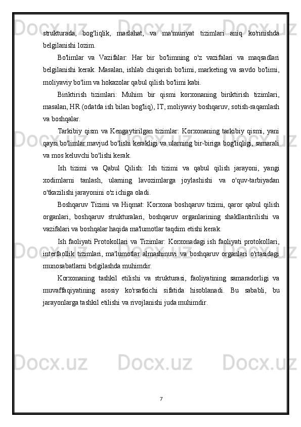 strukturada,   bog'liqlik,   maslahat,   va   ma'muriyat   tizimlari   aniq   ko'rinishda
belgilanishi lozim.
Bo'limlar   va   Vazifalar:   Har   bir   bo'limning   o'z   vazifalari   va   maqsadlari
belgilanishi  kerak. Masalan,  ishlab chiqarish bo'limi, marketing va savdo  bo'limi,
moliyaviy bo'lim va hokazolar qabul qilish bo'limi kabi.
Biriktirish   tizimlari:   Muhim   bir   qismi   korxonaning   biriktirish   tizimlari,
masalan, HR (odatda ish bilan bog'liq), IT, moliyaviy boshqaruv, sotish-raqamlash
va boshqalar.
Tarkibiy   qism   va   Kengaytirilgan   tizimlar:   Korxonaning   tarkibiy   qismi,   yani
qaysi bo'limlar mavjud bo'lishi kerakligi va ularning bir-biriga bog'liqligi, samarali
va mos keluvchi bo'lishi kerak.
Ish   tizimi   va   Qabul   Qilish:   Ish   tizimi   va   qabul   qilish   jarayoni,   yangi
xodimlarni   tanlash,   ularning   lavozimlarga   joylashishi   va   o'quv-tarbiyadan
o'tkazilishi jarayonini o'z ichiga oladi.
Boshqaruv   Tizimi   va   Hiqmat:   Korxona   boshqaruv   tizimi,   qaror   qabul   qilish
organlari,   boshqaruv   strukturalari,   boshqaruv   organlarining   shakllantirilishi   va
vazifalari va boshqalar haqida ma'lumotlar taqdim etishi kerak.
Ish faoliyati Protokollari va Tizimlar: Korxonadagi ish faoliyati protokollari,
interfaollik   tizimlari,   ma'lumotlar   almashinuvi   va   boshqaruv   organlari   o'rtasidagi
munosabatlarni belgilashda muhimdir.
Korxonaning   tashkil   etilishi   va   strukturasi,   faoliyatining   samaradorligi   va
muvaffaqiyatining   asosiy   ko'rsatkichi   sifatida   hisoblanadi.   Bu   sababli,   bu
jarayonlarga tashkil etilishi va rivojlanishi juda muhimdir.
7 