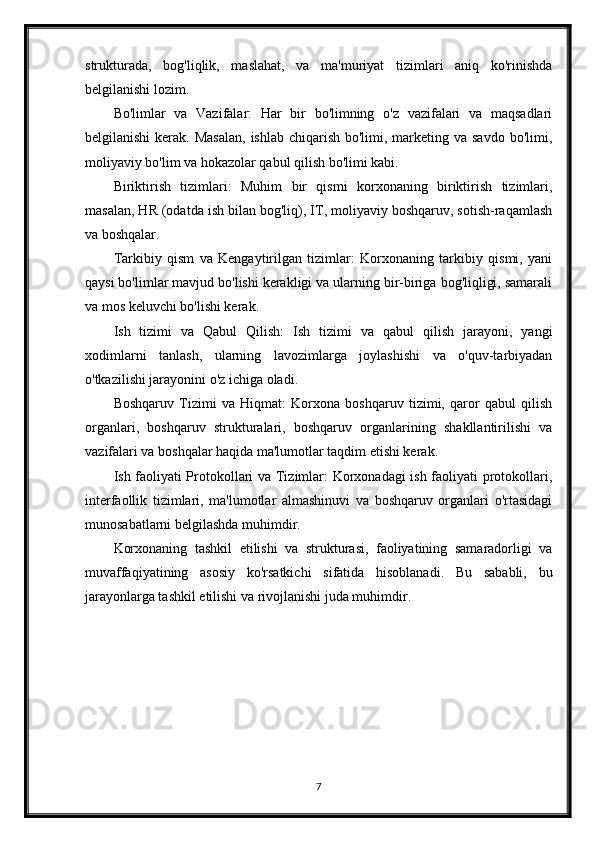 strukturada,   bog'liqlik,   maslahat,   va   ma'muriyat   tizimlari   aniq   ko'rinishda
belgilanishi lozim.
Bo'limlar   va   Vazifalar:   Har   bir   bo'limning   o'z   vazifalari   va   maqsadlari
belgilanishi  kerak. Masalan,  ishlab chiqarish bo'limi, marketing va savdo  bo'limi,
moliyaviy bo'lim va hokazolar qabul qilish bo'limi kabi.
Biriktirish   tizimlari:   Muhim   bir   qismi   korxonaning   biriktirish   tizimlari,
masalan, HR (odatda ish bilan bog'liq), IT, moliyaviy boshqaruv, sotish-raqamlash
va boshqalar.
Tarkibiy   qism   va   Kengaytirilgan   tizimlar:   Korxonaning   tarkibiy   qismi,   yani
qaysi bo'limlar mavjud bo'lishi kerakligi va ularning bir-biriga bog'liqligi, samarali
va mos keluvchi bo'lishi kerak.
Ish   tizimi   va   Qabul   Qilish:   Ish   tizimi   va   qabul   qilish   jarayoni,   yangi
xodimlarni   tanlash,   ularning   lavozimlarga   joylashishi   va   o'quv-tarbiyadan
o'tkazilishi jarayonini o'z ichiga oladi.
Boshqaruv   Tizimi   va   Hiqmat:   Korxona   boshqaruv   tizimi,   qaror   qabul   qilish
organlari,   boshqaruv   strukturalari,   boshqaruv   organlarining   shakllantirilishi   va
vazifalari va boshqalar haqida ma'lumotlar taqdim etishi kerak.
Ish faoliyati Protokollari va Tizimlar: Korxonadagi ish faoliyati protokollari,
interfaollik   tizimlari,   ma'lumotlar   almashinuvi   va   boshqaruv   organlari   o'rtasidagi
munosabatlarni belgilashda muhimdir.
Korxonaning   tashkil   etilishi   va   strukturasi,   faoliyatining   samaradorligi   va
muvaffaqiyatining   asosiy   ko'rsatkichi   sifatida   hisoblanadi.   Bu   sababli,   bu
jarayonlarga tashkil etilishi va rivojlanishi juda muhimdir.
7