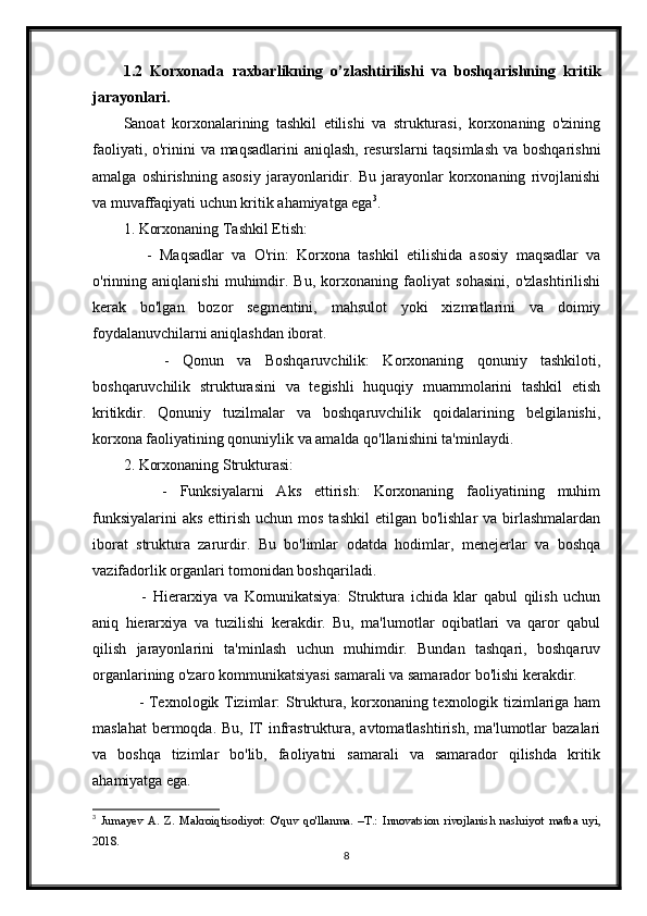 1.2   Korxonada   raxbarlikning   o’zlashtirilishi   va   boshqarishning   kritik
jarayonlari.
Sanoat   korxonalarining   tashkil   etilishi   va   strukturasi,   korxonaning   o'zining
faoliyati, o'rinini va maqsadlarini  aniqlash,  resurslarni taqsimlash va boshqarishni
amalga   oshirishning   asosiy   jarayonlaridir.   Bu   jarayonlar   korxonaning   rivojlanishi
va muvaffaqiyati uchun kritik ahamiyatga ega 3
.
1. Korxonaning Tashkil Etish:
      -   Maqsadlar   va   O'rin:   Korxona   tashkil   etilishida   asosiy   maqsadlar   va
o'rinning   aniqlanishi   muhimdir.   Bu,   korxonaning   faoliyat   sohasini,   o'zlashtirilishi
kerak   bo'lgan   bozor   segmentini,   mahsulot   yoki   xizmatlarini   va   doimiy
foydalanuvchilarni aniqlashdan iborat.
      -   Qonun   va   Boshqaruvchilik:   Korxonaning   qonuniy   tashkiloti,
boshqaruvchilik   strukturasini   va   tegishli   huquqiy   muammolarini   tashkil   etish
kritikdir.   Qonuniy   tuzilmalar   va   boshqaruvchilik   qoidalarining   belgilanishi,
korxona faoliyatining qonuniylik va amalda qo'llanishini ta'minlaydi.
2. Korxonaning Strukturasi:
      -   Funksiyalarni   Aks   ettirish:   Korxonaning   faoliyatining   muhim
funksiyalarini   aks  ettirish  uchun mos  tashkil  etilgan  bo'lishlar  va  birlashmalardan
iborat   struktura   zarurdir.   Bu   bo'limlar   odatda   hodimlar,   menejerlar   va   boshqa
vazifadorlik organlari tomonidan boshqariladi.
      -   Hierarxiya   va   Komunikatsiya:   Struktura   ichida   klar   qabul   qilish   uchun
aniq   hierarxiya   va   tuzilishi   kerakdir.   Bu,   ma'lumotlar   oqibatlari   va   qaror   qabul
qilish   jarayonlarini   ta'minlash   uchun   muhimdir.   Bundan   tashqari,   boshqaruv
organlarining o'zaro kommunikatsiyasi samarali va samarador bo'lishi kerakdir.
     - Texnologik Tizimlar: Struktura, korxonaning texnologik tizimlariga ham
maslahat  bermoqda. Bu,  IT  infrastruktura, avtomatlashtirish, ma'lumotlar  bazalari
va   boshqa   tizimlar   bo'lib,   faoliyatni   samarali   va   samarador   qilishda   kritik
ahamiyatga ega.
3
  Jumayev   A.   Z.   Makroiqtisodiyot:   O'quv   qo'llanma.   – Т .:   Innovatsion   rivojlanish   nashriyot   matba   uyi,
2018. 
8 