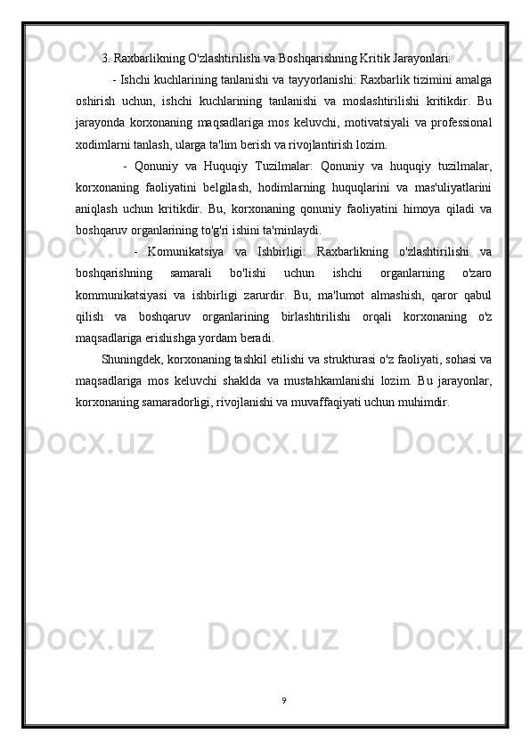 3. Raxbarlikning O'zlashtirilishi va Boshqarishning Kritik Jarayonlari:
    - Ishchi kuchlarining tanlanishi va tayyorlanishi: Raxbarlik tizimini amalga
oshirish   uchun,   ishchi   kuchlarining   tanlanishi   va   moslashtirilishi   kritikdir.   Bu
jarayonda   korxonaning   maqsadlariga   mos   keluvchi,   motivatsiyali   va   professional
xodimlarni tanlash, ularga ta'lim berish va rivojlantirish lozim.
      -   Qonuniy   va   Huquqiy   Tuzilmalar:   Qonuniy   va   huquqiy   tuzilmalar,
korxonaning   faoliyatini   belgilash,   hodimlarning   huquqlarini   va   mas'uliyatlarini
aniqlash   uchun   kritikdir.   Bu,   korxonaning   qonuniy   faoliyatini   himoya   qiladi   va
boshqaruv organlarining to'g'ri ishini ta'minlaydi.
      -   Komunikatsiya   va   Ishbirligi:   Raxbarlikning   o'zlashtirilishi   va
boshqarishning   samarali   bo'lishi   uchun   ishchi   organlarning   o'zaro
kommunikatsiyasi   va   ishbirligi   zarurdir.   Bu,   ma'lumot   almashish,   qaror   qabul
qilish   va   boshqaruv   organlarining   birlashtirilishi   orqali   korxonaning   o'z
maqsadlariga erishishga yordam beradi.
Shuningdek, korxonaning tashkil etilishi va strukturasi o'z faoliyati, sohasi va
maqsadlariga   mos   keluvchi   shaklda   va   mustahkamlanishi   lozim.   Bu   jarayonlar,
korxonaning samaradorligi, rivojlanishi va muvaffaqiyati uchun muhimdir.
9 