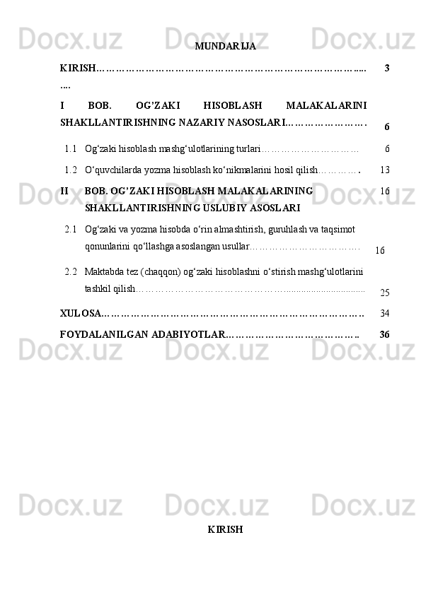 MUNDARIJA                                                            
K IRISH …………………………………………………………………….....
.... 3
I   BOB.   OG’ZAKI   HISOBLASH   MALAKALARINI
SHAKLLANTIRISHNING NAZARIY NASOSLARI …………………….
6
1.1 Og‘zaki hisoblash mashg‘ulotlarining turlari………………………… 6
1.2
II O‘quvchilarda yozma hisoblash ko‘nikmalarini hosil qilish………… .
BOB. OG’ZAKI HISOBLASH MALAKALARINING 
SHAKLLANTIRISHNING USLUBIY ASOSLARI   1 3
   16
2.1 Og‘zaki va yozma hisobda o‘rin almashtirish, guruhlash va taqsimot 
qonunlarini qo‘llashga asoslangan usullar…………………………….
16
2.2 Maktabda tez (chaqqon) og‘zaki hisoblashni o‘stirish mashg‘ulotlarini 
tashkil qilish……………………………………….................................
2 5
XULOSA…………………………………………………………………….. 3 4
FOYDALANILGAN ADABIYOTLAR………………………………….. 36
KIRISH 