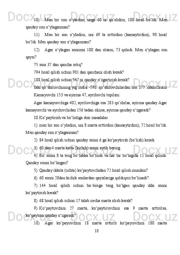10) Men   bir   son   o‘yladim,   unga   60   ni   qo‘shdim,   100   hosil   bo‘ldi.   Men
qanday son o‘ylaganman?
11) Men   bir   son   o‘yladim,   uni   69   ta   orttirdim   (kamaytirdim),   90   hosil
bo‘ldi.  Men qanday son o‘ylaganman?
12) Agar   o‘ylagan   sonimni   100   dan   olsam,   73   qoladi.   Men   o‘ylagan   son
qaysi?
75 soni 37 dan qancha ortiq?
794 hosil qilish uchun 901 dan qanchani olish kerak?
188 hosil qilish uchun 547 ni qanday o‘zgartirish kerak?
Ikki qo‘shiluvchining yig‘indisi -596. qo‘shiluvchilardan biri 377. ikkinchisini
Kamayuvchi 153 va ayirma 47, ayriluvchi topilsin.
Agar kamayuvchiga 402, ayriluvchiga esa 283 qo‘shilsa, ayirma qanday Agar
kamayuvchi va ayriluvchidan 156 tadan olinsa, ayirma qanday o‘zgaradi?
III. Ko‘paytirish va bo‘lishga doir masalalar.
1) men bir son o‘yladim, uni 8 marta orttirdim (kamaytirdim), 72 hosil bo‘ldi.
Men qanday son o‘ylaganman?
2) 84 hosil qilish uchun qanday sonni 6 ga ko‘paytirish (bo‘lish) kerak.
3) 60 dan 4 marta katta (kichik) sonni aytib bering.
4) Bir sonni 8 ta teng bo‘lakka bo‘lindi va har bir bo‘lagida 11 hosil qilindi.
Qanday sonni bo‘lingan?
5) Qanday ikkita (uchta) ko‘paytuvchidan 72 hosil qilish mumkin?
6) 60 sonni 20dan kichik sonlardan qaysilariga qoldiqsiz bo‘linadi?
7) 144   hosil   qilish   uchun   bir-biriga   teng   bo‘lgan   qanday   ikki   sonni
ko‘paytirish kerak?
8) 68 hosil qilish uchun 17 talab necha marta olish kerak?
9) Ko‘paytuvchini   27   marta,   ko‘paytiruvchini   esa   9   marta   orttirilsa,
ko‘paytma qanday o‘zgaradi?
10) Agar   ko‘payuvchini   18   marta   orttirib   ko‘payuvchini   180   marta
10 