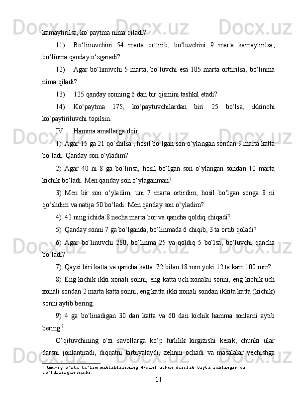 kamaytirilsa, ko‘paytma nima qiladi?
11) Bo‘linuvchini   54   marta   orttirib,   bo‘luvchini   9   marta   kamaytirilsa,
bo‘linma qanday o‘zgaradi?
12) Agar bo‘linuvchi 5 marta, bo‘luvchi  esa 105 marta orttirilsa, bo‘linma
nima qiladi?
13) 125 qanday sonning 6 dan bir qismini tashkil etadi?
14) Ko‘paytma   175,   ko‘paytuvchilardan   biri   25   bo‘lsa,   ikkinchi
ko‘paytiriluvchi topilsin.
IV. Hamma amallarga doir.
1) Agar 15 ga 21 qo‘shilsa , hosil bo‘lgan son o‘ylangan sondan 9 marta katta
bo‘ladi.  Qanday son o‘yladim?
2) Agar   40   ni   8   ga   bo‘linsa,   hosil   bo‘lgan   son   o‘ylangan   sondan   10   marta
kichik bo‘ladi.  Men qanday son o‘ylaganman?
3) Men   bir   son   o‘yladim,   uni   7   marta   ortirdim,   hosil   bo‘lgan   songa   8   ni
qo‘shdim va natija 50 bo‘ladi. Men qanday son o‘yladim?
4) 42 ning ichida 8 necha marta bor va qancha qoldiq chiqadi?
5) Qanday sonni 7 ga bo‘lganda, bo‘linmada 6 chiqib, 3 ta ortib qoladi?
6) Agar   bo‘linuvchi   280,   bo‘linma   25   va   qoldiq   5   bo‘lsa,   bo‘luvchi   qancha
bo‘ladi?
7) Qaysi biri katta va qancha katta: 72 bilan 18 mm yoki 12 ta kam 100 mm?
8) Eng kichik ikki xonali sonni, eng katta uch xonalai sonni, eng kichik uch
xonali sondan 2 marta katta sonni, eng katta ikki xonali sondan ikkita katta (kichik)
sonni aytib bering.
9) 4   ga   bo‘linadigan   30   dan   katta   va   60   dan   kichik   hamma   sonlarni   aytib
bering. 2
O‘qituvchining   o‘zi   savollarga   ko‘p   turlilik   kirgizishi   kerak,   chunki   ular
darsni   jonlantiradi,   diqqatni   tarbiyalaydi,   zehnni   ochadi   va   masalalar   yechishga
2
 Umumiy o’rta ta’lim maktablarining 4-sinf uchun darslik Qayta ishlangan va 
to’ldirilgan nashr.
11 