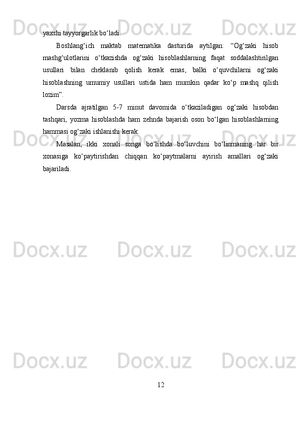 yaxshi tayyorgarlik bo‘ladi.
Boshlang‘ich   maktab   matematika   dasturida   aytilgan:   “Og‘zaki   hisob
mashg‘ulotlarini   o‘tkazishda   og‘zaki   hisoblashlarning   faqat   soddalashtirilgan
usullari   bilan   cheklanib   qolish   kerak   emas,   balki   o‘quvchilarni   og‘zaki
hisoblashning   umumiy   usullari   ustida   ham   mumkin   qadar   ko‘p   mashq   qilish
lozim”.
Darsda   ajratilgan   5-7   minut   davomida   o‘tkaziladigan   og‘zaki   hisobdan
tashqari,   yozma   hisoblashda   ham   zehnda   bajarish   oson   bo‘lgan   hisoblashlarning
hammasi og‘zaki ishlanishi kerak.
Masalan,   ikki   xonali   songa   bo‘lishda   bo‘luvchini   bo‘linmaning   har   bir
xonasiga   ko‘paytirishdan   chiqqan   ko‘paytmalarni   ayirish   amallari   og‘zaki
bajariladi.
12 