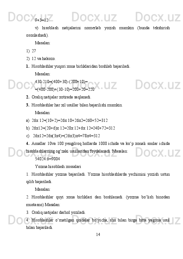 9+3=12
v)   hisoblash   natijalarini   nomerlab   yozish   mumkin   (bunda   tekshirish
osonlashadi).
Masalan:
1) 27
2) 12 va hakozo.
1. Hisoblashlar yuqori xona birliklaridan boshlab bajariladi.
Masalan:
430-210=(400+30)-(200+10)=
=(400-200)+(30-10)=200+20=220
2. Oraliq natijalar xotirada saqlanadi.
3. Hisoblashlar har xil usullar bilan bajarilishi mumkin.
Masalan:
a) 26x 12=(10+2)=26x 10+26x2=260+52=312
b) 26x12=(20+6)x 12=20x 12+6x 12=240+72=312 
c)  26x12=26x(3x4)=(26x3)x4=78x4=312
4. Amallar 10va 100 yengilroq hollarda 1000 ichida va ko‘p xonali sonlar ichida
hisoblashlarning og‘zaki usullaridan foydalanadi. Masalan:
54024:6=9004
Yozma hisoblash xossalari
1. Hisoblashlar   yozma   bajariladi.   Yozma   hisoblashlarda   yechimini   yozish   ustun
qilib bajariladi.
Masalan:
2. Hisoblashlar   quyi   xona   birliklari   dan   boshlanadi.   (yozma   bo‘lish   binodan
mustasno) Masalan:
3. Oraliq natijalar darhol yoziladi.
4. Hisoblashlar   o‘rnatilgan   qoidalar   bo‘yicha,   shu   bilan   birga   bitta   yagona   usul
bilan bajariladi.
14 