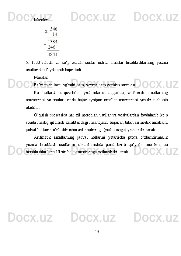 Masalan:
5. 1000   ichida   va   ko‘p   xonali   sonlar   ustida   amallar   hisoblashlarning   yozma
usullaridan foydalanib bajariladi:
Masalan:
Ba’zi misollarni og‘zaki ham, yozma ham yechish mumkin.
Bu   hollarda   o‘quvchilar   yechimlarni   taqqoslab,   arifmetik   amallarning
mazmunini   va   sonlar   ustida   bajarilayotgan   amallar   mazmunini   yaxshi   tushunib
oladilar.
O‘qitish   prosessida  har   xil   metodlar,  usullar  va   vositalardan  foydalanib   ko‘p
sonda mashq  qildirish  xarakteridagi  mashqlarni  bajarish  bilan arifmetik amallarni
jadval hollarini o‘zlashtirishni avtomotizmga (yod olishga) yetkazishi kerak.
Arifmetik   amallarning   jadval   hollarini   yetarlicha   puxta   o‘zlashtirmaslik
yozma   hisoblash   usullarini   o‘zlashtirishda   pand   berib   qo‘yishi   mumkin,   bu
hisoblashlar ham III sinfda avtomatizmga yetkazilishi kerak.
15 
