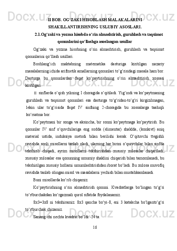 II   BOB.  OG‘ZAKI HISOBLASH MALAKALARINI
SHAKILLANTIRISHNING  USLUBIY  ASOSLARI .
2.1. Og‘zaki va yozma hisobda o‘rin almashtirish, guruhlash va taqsimot
qonunlarini qo‘llashga asoslangan usullar
Og‘zaki   va   yozma   hisobning   o‘rin   almashtirish,   guruhlash   va   taqsimot
qonunlarini qo‘llash usullari.
Boshlang‘ich   maktabning   matematika   dasturiga   kiritilgan   nazariy
masalalarning ichida arifmetik amallarning qonunlari to‘g‘risidagi masala ham bor.
Dasturga   bu   qonunlardan   faqat   ko‘paytirishning   o‘rin   almashtirish   xossasi
kiritilgan.
II sinflarda o‘qish yilining I choragida o‘qitiladi. Yig‘indi va ko‘paytmaning
guruhlash   va   taqsimot   qonunlari   esa   dasturga   to‘g‘ridan-to‘g‘ri   kirgizilmagan,
lekin   ular   to‘g‘risida   faqat   IV   sinfning   2-choragida   bu   xossalarga   taaluqli
ko‘rsatma bor.
Ko‘paytmani   bir   songa   va   aksincha,   bir   sonni   ko‘paytmaga   ko‘paytirish.   Bu
qonunlar   IV   sinf   o‘quvchilariga   eng   sodda   (elimentar)   shaklda,   (konkret)   aniq
material   ustida,   induksiya   metodi   bilan   berilishi   kerak.   O‘qituvchi   ttegishli
ravishda sonli misollarni tanlab oladi, ularning har birini o‘quivchilar bilan sinfda
tekshirib   chiqadi,   ayrim   misollarni   tekshirishdan   xususiy   xulosalar   chiqariladi,
xususiy xulosalar esa qonunning umumiy shaklini chiqarish bilan tamomlanadi, bu
tekshirilgan xususiy hollarni umumlashtirishdan iborat bo‘ladi. Bu xulosa muvofiq
ravishda tanlab olingan misol va masalalarni yechish bilan mustahkamlanadi.
Buni misollarda ko‘rib chiqamiz.
Ko‘paytirishning   o‘rin   almashtirish   qonuni.   Kvadratlarga   bo‘lingan   to‘g‘ri
to‘rtburchakdan ko‘rgazmali qurol sifatida foydalanamiz.
8x3=3x8   ni   tekshiramiz.   8x3   qancha   bo‘yi-8,   eni   3   katakcha   bo‘lganto‘g‘ri
to‘rtburchak chizamiz.
Sanang-chi nechta kvadrat bo‘ldi -24 ta.
16 