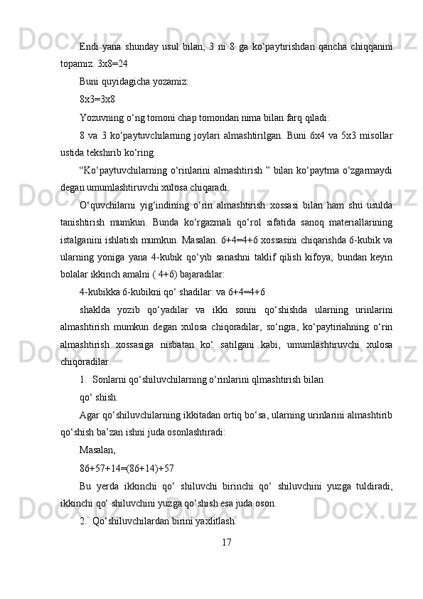 Endi   yana   shunday   usul   bilan,   3   ni   8   ga   ko‘paytirishdan   qancha   chiqqanini
topamiz. 3x8=24
Buni quyidagicha yozamiz:
8x3=3x8
Yozuvning o‘ng tomoni chap tomondan nima bilan farq qiladi:
8   va   3   ko‘paytuvchilarning   joylari   almashtirilgan.   Buni   6x4   va   5x3   misollar
ustida tekshirib ko‘ring.
“Ko‘paytuvchilarning o‘rinlarini almashtirish ” bilan ko‘paytma o‘zgarmaydi
degan umumlashtiruvchi xulosa chiqaradi.
O‘quvchilarni   yig‘indining   o‘rin   almashtirish   xossasi   bilan   ham   shu   usulda
tanishtirish   mumkun.   Bunda   ko‘rgazmali   qo‘rol   sifatida   sanoq   materiallarining
istalganini ishlatish mumkun. Masalan. 6+4=4+6 xossasini chiqarishda 6-kubik va
ularning   yoniga   yana   4-kubik   qo‘yib   sanashni   taklif   qilish   kifoya;   bundan   keyin
bolalar ikkinch amalni ( 4+6) bajaradilar:
4-kubikka 6-kubikni qo‘ shadilar: va 6+4=4+6
shaklda   yozib   qo‘yadilar   va   ikki   sonni   qo‘shishda   ularning   urinlarini
almashtirish   mumkun   degan   xulosa   chiqoradilar,   so‘ngra,   ko‘paytiriahning   o‘rin
almashtirish   xossasiga   nisbatan   ko‘   satilgani   kabi,   umumlashtiruvchi   xulosa
chiqoradilar.
1. Sonlarni qo‘shiluvchilarning o‘rinlarini qlmashtirish bilan
qo‘ shish.
Agar qo‘shiluvchilarning ikkitadan ortiq bo‘sa, ularning urinlarini almashtirib
qo‘shish ba’zan ishni juda osonlashtiradi:
Masalan,
86+57+14=(86+14)+57
Bu   yerda   ikkinchi   qo‘   shiluvchi   birinchi   qo‘   shiluvchini   yuzga   tuldiradi,
ikkinchi qo‘ shiluvchini yuzga qo‘shish esa juda oson.
2. Qo‘shiluvchilardan birini yaxlitlash.
17 