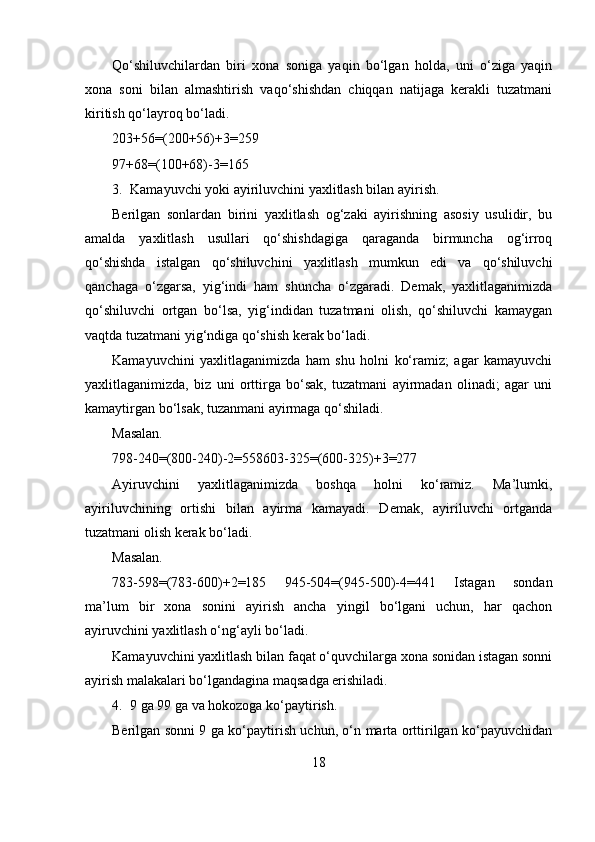 Qo‘shiluvchilardan   biri   xona   soniga   yaqin   bo‘lgan   holda,   uni   o‘ziga   yaqin
xona   soni   bilan   almashtirish   vaqo‘shishdan   chiqqan   natijaga   kerakli   tuzatmani
kiritish qo‘layroq bo‘ladi.
203+56=(200+56)+3=259
97+68=(100+68)-3=165
3. Kamayuvchi yoki ayiriluvchini yaxlitlash bilan ayirish.
Berilgan   sonlardan   birini   yaxlitlash   og‘zaki   ayirishning   asosiy   usulidir,   bu
amalda   yaxlitlash   usullari   qo‘shishdagiga   qaraganda   birmuncha   og‘irroq
qo‘shishda   istalgan   qo‘shiluvchini   yaxlitlash   mumkun   edi   va   qo‘shiluvchi
qanchaga   o‘zgarsa,   yig‘indi   ham   shuncha   o‘zgaradi.   Demak,   yaxlitlaganimizda
qo‘shiluvchi   ortgan   bo‘lsa,   yig‘indidan   tuzatmani   olish,   qo‘shiluvchi   kamaygan
vaqtda tuzatmani yig‘ndiga qo‘shish kerak bo‘ladi.
Kamayuvchini   yaxlitlaganimizda   ham   shu   holni   ko‘ramiz;   agar   kamayuvchi
yaxlitlaganimizda,   biz   uni   orttirga   bo‘sak,   tuzatmani   ayirmadan   olinadi;   agar   uni
kamaytirgan bo‘lsak, tuzanmani ayirmaga qo‘shiladi.
Masalan.
798-240=(800-240)-2=558603-325=(600-325)+3=277
Ayiruvchini   yaxlitlaganimizda   boshqa   holni   ko‘ramiz.   Ma’lumki,
ayiriluvchining   ortishi   bilan   ayirma   kamayadi.   Demak,   ayiriluvchi   ortganda
tuzatmani olish kerak bo‘ladi.
Masalan.
783-598=(783-600)+2=185   945-504=(945-500)-4=441   Istagan   sondan
ma’lum   bir   xona   sonini   ayirish   ancha   yingil   bo‘lgani   uchun,   har   qachon
ayiruvchini yaxlitlash o‘ng‘ayli bo‘ladi.
Kamayuvchini yaxlitlash bilan faqat o‘quvchilarga xona sonidan istagan sonni
ayirish malakalari bo‘lgandagina maqsadga erishiladi.
4. 9 ga 99 ga va hokozoga ko‘paytirish.
Berilgan sonni 9 ga ko‘paytirish uchun, o‘n marta orttirilgan ko‘payuvchidan
18 