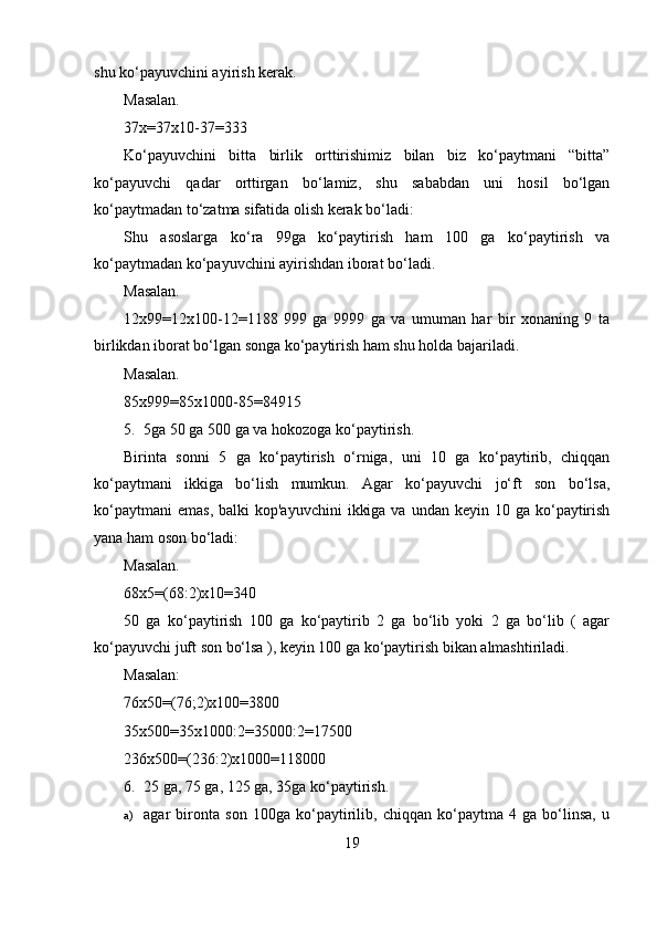 shu ko‘payuvchini ayirish kerak.
Masalan.
37x=37x10-37=333
Ko‘payuvchini   bitta   birlik   orttirishimiz   bilan   biz   ko‘paytmani   “bitta”
ko‘payuvchi   qadar   orttirgan   bo‘lamiz,   shu   sababdan   uni   hosil   bo‘lgan
ko‘paytmadan to‘zatma sifatida olish kerak bo‘ladi:
Shu   asoslarga   ko‘ra   99ga   ko‘paytirish   ham   100   ga   ko‘paytirish   va
ko‘paytmadan ko‘payuvchini ayirishdan iborat bo‘ladi.
Masalan.
12x99=12x100-12=1188   999   ga   9999   ga   va   umuman   har   bir   xonaning   9   ta
birlikdan iborat bo‘lgan songa ko‘paytirish ham shu holda bajariladi.
Masalan.
85x999=85x1000-85=84915
5. 5ga 50 ga 500 ga va hokozoga ko‘paytirish.
Birinta   sonni   5   ga   ko‘paytirish   o‘rniga,   uni   10   ga   ko‘paytirib,   chiqqan
ko‘paytmani   ikkiga   bo‘lish   mumkun.   Agar   ko‘payuvchi   jo‘ft   son   bo‘lsa,
ko‘paytmani   emas,  balki   kop'ayuvchini   ikkiga  va  undan keyin  10  ga ko‘paytirish
yana ham oson bo‘ladi:
Masalan.
68x5=(68:2)x10=340
50   ga   ko‘paytirish   100   ga   ko‘paytirib   2   ga   bo‘lib   yoki   2   ga   bo‘lib   (   agar
ko‘payuvchi juft son bo‘lsa ), keyin 100 ga ko‘paytirish bikan almashtiriladi.
Masalan:
76x50=(76;2)x100=3800
35x500=35x1000:2=35000:2=17500
236x500=(236:2)x1000=118000
6. 25 ga, 75 ga, 125 ga, 35ga ko‘paytirish.
a) agar   bironta   son   100ga   ko‘paytirilib,   chiqqan   ko‘paytma   4   ga   bo‘linsa,   u
19 