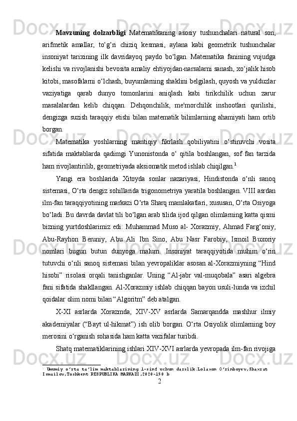 Mavzuning   dolzarbligi   Matematikaning   asosiy   tushunchalari   natural   son,
arifmetik   amallar,   to‘g‘ri   chiziq   kesmasi,   aylana   kabi   geometrik   tushunchalar
insoniyat   tarixining   ilk   davridayoq   paydo   bo‘lgan.   Matematika   fanining   vujudga
kelishi va rivojlanishi bevosita amaliy ehtiyojdan-narsalarni sanash, xo‘jalik hisob
kitobi, masofalarni o‘lchash, buyumlarning shaklini belgilash, quyosh va yulduzlar
vaziyatiga   qarab   dunyo   tomonlarini   aniqlash   kabi   tirikchilik   uchun   zarur
masalalardan   kelib   chiqqan.   Dehqonchilik,   me'morchilik   inshootlari   qurilishi,
dengizga suzish taraqqiy etishi bilan matematik bilimlarning ahamiyati  ham  ortib
borgan.
Matematika   yoshlarning   mantiqiy   fikrlash   qobiliyatini   o‘stiruvchi   vosita
sifatida   maktablarda   qadimgi   Yunonistonda   o‘   qitila   boshlangan,   sof   fan   tarzida
ham rivojlantirilib, geometriyada aksiomatik metod ishlab chiqilgan. 1
Yangi   era   boshlarida   Xitoyda   sonlar   nazariyasi,   Hindistonda   o‘nli   sanoq
sistemasi, O‘rta dengiz sohillarida trigonometriya yaratila boshlangan. VIII asrdan
ilm-fan taraqqiyotining markazi O‘rta Sharq mamlakatlari, xususan, O‘rta Osiyoga
bo‘ladi. Bu davrda davlat tili bo‘lgan arab tilida ijod qilgan olimlarning katta qismi
bizning   yurtdoshlarimiz   edi:   Muhammad   Muso   al-   Xorazmiy,   Ahmad   Farg‘oniy,
Abu-Rayhon   Beruniy,   Abu   Ali   Ibn   Sino,   Abu   Nasr   Farobiy,   Ismoil   Buxoriy
nomlari   bugun   butun   dunyoga   malum.   Insoniyat   taraqqiyotida   muhim   o‘rin
tutuvchi   o‘nli   sanoq   sistemasi   bilan   yevropaliklar   asosan   al-Xorazmiyning   “Hind
hisobi”   risolasi   orqali   tanishganlar.   Uning   “Al-jabr   val-muqobala”   asari   algebra
fani sifatida shakllangan. Al-Xorazmiy ishlab chiqqan bayon usuli-lunda va izchil
qoidalar olim nomi bilan “Algoritm” deb atalgan.
X-XI   asrlarda   Xorazmda,   XIV-XV   asrlarda   Samarqandda   mashhur   ilmiy
akademiyalar   (“Bayt  ul-hikmat”)  ish   olib  borgan.  O‘rta  Osiyolik  olimlarning  boy
merosini o‘rganish sohasida ham katta vazifalar turibdi.
Shatq matematiklarining ishlari XIV-XVI asrlarda yevropada ilm-fan rivojiga
1
 Umumiy o’rta ta’lim maktablarining 1-sinf uchun darslik.Lolaxon O’rinboyev,Shaxrat 
Ismailov,Toshkent RESPUBLIKA MARKAZI,2020-190 b
2 