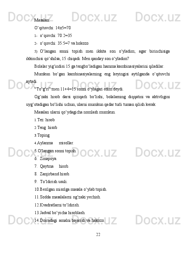 Masalan:
O‘qituvchi: 14x5=70
1- o‘quvchi: 70:2=35
2- o‘quvchi: 35:5=7 va hokozo
5) O‘langan   sonni   topish   men   ikkita   son   o‘yladim;   agar   birinchisiga
ikkinchisi qo‘shilsa, 15 chiqadi. Men qanday son o‘yladim?
Bolalar yig‘indisi 15 ga tengbo‘ladigan hamma kambinasiyalarini qiladilar.
Mumkun   bo‘gan   kambinasiyalarning   eng   keyingisi   aytilganda   o‘qituvchi
aytadi.
“To‘g‘ri” men 11+4=15 sonni o‘ylagan edim deydi.
Og‘zaki   hisob   darsi   qiziqarli   bo‘lishi,   bolalarning   diqqatini   va   aktivligini
uyg‘otadigan bo‘lishi uchun, ularni mumkun qadar turli tuman qilish kerak.
Masalan ularni qo‘ydagicha nomlash mumkun.
1. Tez hisob
2. Teng hisob
3. Toping
4. Aylanma misollar.
5.O‘langan sonni topish.
6. Zinapoya.
7. Qaytma hisob.
8. Zanjirband hisob.
9. To‘ldirish usuli.
10. Berilgan misolga masala o‘ylab topish.
11. Sodda masalalarni og‘zaki yechish.
12. Kvadratlarni to‘ldirish.
13. Jadval bo‘yicha hisoblash.
14. Doiradagi amalni bajarish va hakozo.
22 