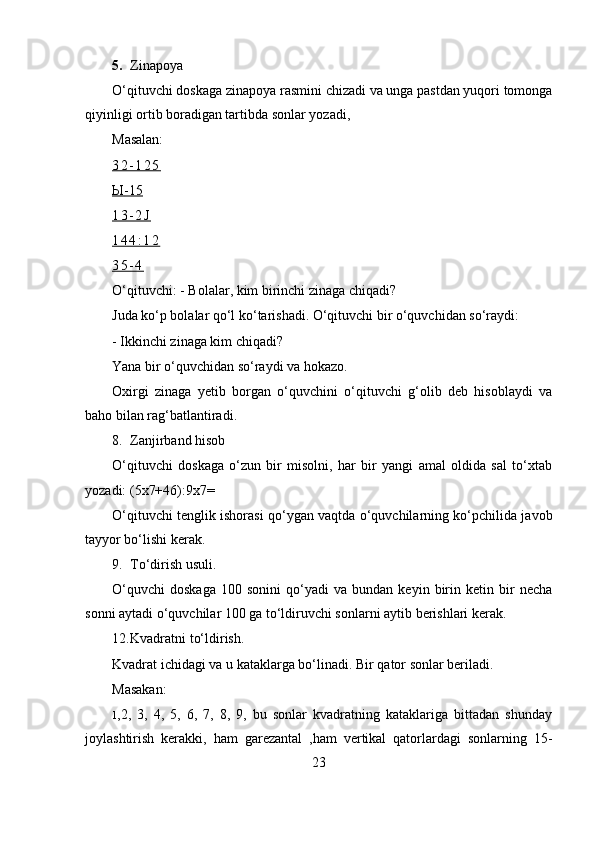 5. Zinapoya
O‘qituvchi doskaga zinapoya rasmini chizadi va unga pastdan yuqori tomonga
qiyinligi ortib boradigan tartibda sonlar yozadi,
Masalan:
3 2 - 1 2 5
Ы    -15   
1 3 - 2 J
1 4 4 : 1 2
3 5 - 4
O‘qituvchi:  -  Bolalar, kim birinchi zinaga chiqadi?
Juda ko‘p bolalar qo‘l ko‘tarishadi. O‘qituvchi bir o‘quvchidan so‘raydi:
- Ikkinchi zinaga kim chiqadi?
Yana bir o‘quvchidan so‘raydi va hokazo.
Oxirgi   zinaga   yetib   borgan   o‘quvchini   o‘qituvchi   g‘olib   deb   hisoblaydi   va
baho bilan rag‘batlantiradi.
8. Zanjirband hisob
O‘qituvchi   doskaga   o‘zun   bir   misolni,   har   bir   yangi   amal   oldida   sal   to‘xtab
yozadi: (5x7+46):9x7=
O‘qituvchi tenglik ishorasi qo‘ygan vaqtda o‘quvchilarning ko‘pchilida javob
tayyor bo‘lishi kerak.
9. To‘dirish usuli.
O‘quvchi   doskaga   100   sonini   qo‘yadi   va   bundan  keyin   birin   ketin  bir   necha
sonni aytadi o‘quvchilar 100 ga to‘ldiruvchi sonlarni aytib berishlari kerak.
12. Kvadratni to‘ldirish.
Kvadrat ichidagi va u kataklarga bo‘linadi.  Bir qator sonlar beriladi.
Masakan:
1, 2,   3,   4,   5,   6,   7,   8,   9,   bu   sonlar   kvadratning   kataklariga   bittadan   shunday
joylashtirish   kerakki,   ham   garezantal   ,ham   vertikal   qatorlardagi   sonlarning   15-
23 