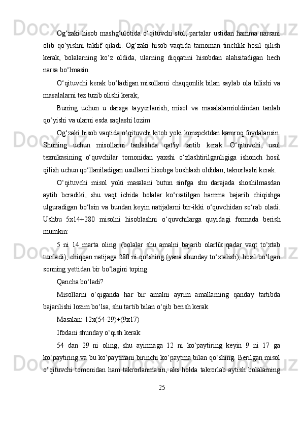 Og‘zaki  hisob mashg‘ulotida o‘qituvchi  stol, partalar  ustidan hamma narsani
olib   qo‘yishni   taklif   qiladi.   Og‘zaki   hisob   vaqtida   tamoman   tinchlik   hosil   qilish
kerak,   bolalarning   ko‘z   oldida,   ularning   diqqatini   hisobdan   alahsitadigan   hech
narsa bo‘lmasin.
O‘qituvchi kerak bo‘ladigan misollarni chaqqonlik bilan saylab ola bilishi va
masalalarni tez tuzib olishi kerak;
Buning   uchun   u   darsga   tayyorlanish,   misol   va   masalalarnioldindan   tanlab
qo‘yishi va ularni esda saqlashi lozim.
Og‘zaki hisob vaqtida o‘qituvchi kitob yoki konspektdan kamroq foydalansin.
Shuning   uchun   misollarni   tanlashda   qat'iy   tartib   kerak.   O‘qituvchi,   usul
texnikasining   o‘quvchilar   tomonidan   yaxshi   o‘zlashtirilganligiga   ishonch   hosil
qilish uchun qo‘llaniladigan usullarni hisobga boshlash oldidan, takrorlashi kerak.
O‘qituvchi   misol   yoki   masalani   butun   sinfga   shu   darajada   shoshilmasdan
aytib   beradiki,   shu   vaqt   ichida   bolalar   ko‘rsatilgan   hamma   bajarib   chiqishga
ulguradigan bo‘lsin va bundan keyin natijalarni bir-ikki o‘quvchidan so‘rab oladi.
Ushbu   5x14+280   misolni   hisoblashni   o‘quvchilarga   quyidagi   formada   berish
mumkin:
5   ni   14   marta   oling.   (bolalar   shu   amalni   bajarib   olarlik   qadar   vaqt   to‘xtab
turiladi), chiqqan natijaga 280 ni qo‘shing (yana shunday to‘xtalish), hosil bo‘lgan
sonning yettidan bir bo‘lagini toping.
Qancha bo‘ladi?
Misollarni   o‘qiganda   har   bir   amalni   ayrim   amallarning   qanday   tartibda
bajarilishi lozim bo‘lsa, shu tartib bilan o‘qib berish kerak.
Masalan: 12x(54-29)+(9x17)
Ifodani shunday o‘qish kerak:
54   dan   29   ni   oling,   shu   ayirmaga   12   ni   ko‘paytiring   keyin   9   ni   17   ga
ko‘paytiring va bu ko‘paytmani birinchi ko‘paytma bilan qo‘shing. Berilgan misol
o‘qituvchi   tomonidan   ham   takrorlanmasin,   aks   holda   takrorlab   aytish   bolalarning
25 